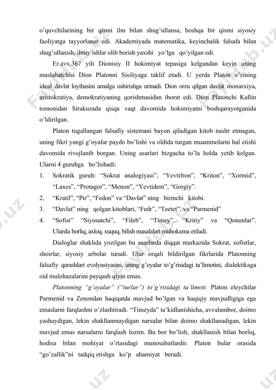 ar”) to’g’risidagi ta’limoti. platon eleychilar parmenid va zenondan haqiqatda mavjud bo’lgan va haqiqiy mavjudligiga ega emaslarni farqlashni o’zlashtiradi. “timeyda” ta’kidlanishicha, avvalambor, doimo yashaydigan, lekin shakllanmaydigan narsalar bilan doimo shakllanadigan, lekin mavjud emas narsalarni farqlash lozim. bu bor bo’lish, shakllanish bilan borliq, hodisa bilan mohiyat o’rtasidagi munosabatlardir. platon bular orasida “go’zallik”ni tadqiq etishga ko’p ahamiyat beradi. platonning teleologiyasi–maqsadga muvofiqlik to’g’risidagi ta’limoti uning teologiyasi–ilohiyot haqidagi ta’limoti bilan uzviy bog’liq. “bazm”, “parmenid”, “fedr” asarlarida g’oyalarni to’liq bila olmaymiz, xudolarni esa, aql bilan bilib bo’ladi degan fikrlar ilgari suriladi. shuningdek, ilohiy aql ilohiy hayotning mavjudligini taqozo etadi, xudo nafaqat tirik, balki mukammal ne’mat hamdir, u ezgulikning, ne’matning o’zi, olamda barcha narsa yaxshi bo’lishi uchun xudo ularni o’ziga o’xshatib mukammal qilib yaratadi, degan mulohazalar bildiriladi. platon ne’matni, baxt-saodatni bilishni hohlab, inson xudoni bilishga intiladi: ne’matlarga ega bo’lish uchun u xudoning mohiyatiga daxldor bo’lishga harakat qiladi, deydi. uningcha, xudo barcha narsalarning ibtidosi ham, o’rtasi ham, oxiri …