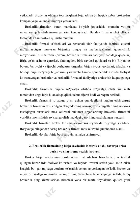 nal qatnashchisi hisoblanadi, u tashkil qilingan bozorlarda faoliyat ko‘rsatadi va birjada tovarni sotish yoki sotib olish istagida bo‘lgan mijozga yordam ko‘rsatish uchun tayyorlangan bo‘ladi. broker va mijoz o‘rtasidagi munosabatlar mijozning tashabbusi bilan vujudga keladi, biroq broker u ning xizmatlaridan birontasi yana bir marta foydalanib qolishi yoki birjada bitim imzolash niyatida bo‘lgan tanishlariga tavsiya etishini kutib o‘tirmasligi kerak. brokerlik firmasi mijozlarni hamkorlikka jalb etishida xizmat ko‘rsatadigan asosiy kanal reklama e’lonlari hisoblanadi. birjada ishlayotgan brokerlik firmalari mos keluvchi akkreditatsiyadan o‘tadi, ya’ni birja firmaning unga qo‘yiladigan talablarga muvofiqligini belgilaydi. ayrim birjalarda firmaning o‘zini akkre ditatsiyalashdan tashqari, uning birja savdolarida ishtirok etadigan brokerlarini ham akkreditasiyadan o‘tkazish talab qilinadi. akkre ditasiyadan o‘tgan brokerlik firmasi birja reyestriga kiritiladi va birja bitimlarini tuzishda uning ostida harakat qiladigan raqam (kod, shifr) oladi. ayrim birjalarda brokerlik firmasining raqamli kodiga harflarqo‘shiladi yoki, umuman, harflar bilan almashtiriladi, bunda u qat’iy belgilangan (4 dan 6 gacha) harflarga ega bo‘ladi. brokerlik firmasining funksiyalari …