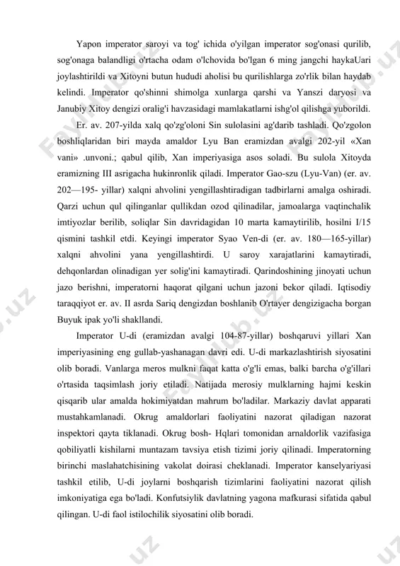 adilar. markaziy davlat apparati mustahkamlanadi. okrug amaldorlari faoliyatini nazorat qiladigan nazorat inspektori qayta tiklanadi. okrug bosh- hqlari tomonidan arnaldorlik vazifasiga qobiliyatli kishilarni muntazam tavsiya etish tizimi joriy qilinadi. imperatorning birinchi maslahatchisining vakolat doirasi cheklanadi. imperator kanselyariyasi tashkil etilib, u-di joylarni boshqarish tizimlarini faoliyatini nazorat qilish imkoniyatiga ega bo'ladi. konfutsiylik davlatning yagona mafkurasi sifatida qabul qilingan. u-di faol istilochilik siyosatini olib boradi. u shimolda ko'chmanchi xunnlar hududini bosib olishga harakat qiladi. xunnlar bilan urush yillarida xitoy hozirgi sinszyan va o'rta osiyo bilan birinchi aloqalarni o'rnatadi. u-di eramizdan avalgi 139-yilda o'z elchisi szyan syanni o'rta osiyo (g'arbiy o'lka)ga yuborgan, elchi o'n yildan keyin xitoyga qaytib keladi. xitoyliklar farg'ona, baqtriya va parfiya to'g'risida bilimga ega bo'ladilar va bu mamlakatlar bilan aloqa o'rnatadilar. ana shu vaqtda xitoy o'rta osiyodan uzum, poliz ekinlari, musiqa asboblari, idishtovoqlarni o'zlashtirib oladi. keyinchalik xitoy o'rta osiyodan budda dinini qabul qiladi. xitoy hindistonga boradigan yo'lda yuanyan va sichuanni bosib oladi. …