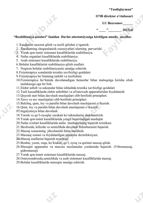 ____ 2022yil “reabilitasiya asoslari” fanidan davlat attеstatsiyasiga kiritilgan amaliy savollar. 1. xarakatini nazorat qilish va taxlil qilishni o‘rganish. 2. xarakatning chegaralanish xususiyatlari ularning parvarishi. 3. yurak qon tomir sistemasi kasalliklarida reabilitasiya. 4. nafas organlari kasalliklarida reabilitasiya. 5. asab sistemasi kasalliklarida reabilitasiya. 6. bolalar kasalliklarini reabilitasiya qilish usullari. 7. nogiron bolalar reabilitasiyasini amalga oshirish. 8. fizioterapiya xonalarida texnika xavfsizligi qoidalari. 9. fizioterapiya bo’limining tarkibi va tuzilishini. 10. fizioterapiya bo‘limida davolanadigan bemorlar bilan muloqotga kirisha olish malakasiga ega bo‘lish. 11. elektr asbob va uskunalar bilan ishlashda texnika xavfsizligi qoidalari 12. turli kassalliklarda elektr asboblari va ul'ratovush apparatlaridan foydalanish 13. quyosh nuri bilan davolash muolajalari olib borilishi prinsiplari. 14. xavo va suv muolajalari olib borilishi prinsiplari. 15. balchiq, qum, loy va parafin bilan davolash muolajasini o’tkazish. 16. qum, loy va parafin bilan davolash muolajasini o’tkazish 17. ingalyatsiya bilan davolash. 18. yurish va qo‘l-oyoqlar xarakati ko‘nikmalarini shakllantirish. 19. yurak qon-tomir kasalliklarida yengil bajariladigan mashqlar …