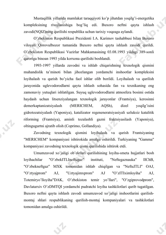 ktlari qurilishining loyiha-smeta hujjatlari bosh loyihachilar "o’zbekitlineftьgaz" instituti, "neftegaznauka" iichb, "o’zbekneftgaz" mxk tomonidan ishlab chiqilgan va "neftьitli" oaj, "o’ztyajprom" aj, "uztyajimxprom" aj "o’zitiximloyiha" aj, totemiryo’lloyiha"dak, o’zbekiston temir yo’llari", "o’zgiprovodprom", davlatarxiv o’zdmtqi yordamchi pudratchi loyiha tashkilotlari qurib tugatilgan. buxoro neftni qayta ishlash zavodi umumzavod xo’jaligi inshootlarini qurilish-montaj shlari respublikaning qurilish-montaj kompaniyalari va tashkilotlari tomonidan amalga oshirildi. 1997 yil 22 avgustda o’zbekiston respublikasi prezidenti i.a. karimov ishtirokida buxoro neftni qayta ishlash zavodining birinchi bosqichi ishga tushirildi. 2.“buxoro neftni qayta ishlash zavodi” mchj ning sanoat xavfsizligi sohasi hamda sifat menejmenti, ekologik va energetik menejment, sog`liqni saqlash va mehnat xavfsizligini ta’minlash menejmenti tizimlari sohasidagi s i y o s a t i “buxoro neftni qayta ishlash zavodi” mchj neft mahsulotlarini ishlab chiqarish hamda qayta ishlash bo`yicha xizmat ko`rsatish faoliyati bilan shug`ullanadi. "buxoro neftni qayta ishlash zavodi" mchj ning asosiy vazifasi o`zbekiston respublikasi iste’molchilarini bir maromda sifatli neft mahsulotlari bilan ta’minlash va eksportni o`zlashtirishga yo`naltirilgan. …