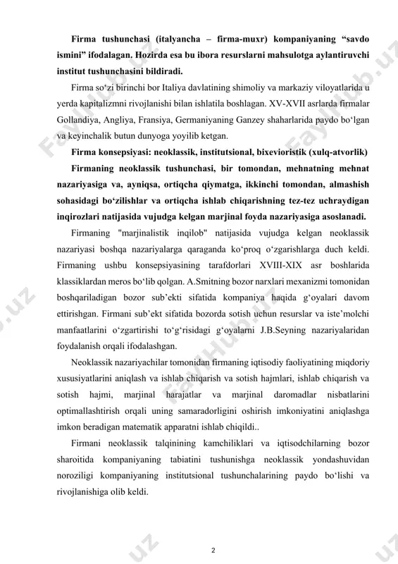 sosida biznes va tadbirkorlikni tashkil etishning ideal shakllari yo‘q. tadbirkorlikni qaysi shaklda bo‘lishi turli xil shart sharoitlarga bog‘liq. firma tushunchasi (italyancha – firma-muxr) kompaniyaning “savdo ismini” ifodalagan. hozirda esa bu ibora resurslarni mahsulotga aylantiruvchi institut tushunchasini bildiradi. firma so‘zi birinchi bor italiya davlatining shimoliy va markaziy viloyatlarida u yerda kapitalizmni rivojlanishi bilan ishlatila boshlagan. xv-xvii asrlarda firmalar gollandiya, angliya, fransiya, germaniyaning ganzey shaharlarida paydo bo‘lgan va keyinchalik butun dunyoga yoyilib ketgan. firma konsepsiyasi: neoklassik, institutsional, bixevioristik (xulq-atvorlik) firmaning neoklassik tushunchasi, bir tomondan, mehnatning mehnat nazariyasiga va, ayniqsa, ortiqcha qiymatga, ikkinchi tomondan, almashish sohasidagi bo‘zilishlar va ortiqcha ishlab chiqarishning tez-tez uchraydigan inqirozlari natijasida vujudga kelgan marjinal foyda nazariyasiga asoslanadi. firmaning "marjinalistik inqilob" natijasida vujudga kelgan neoklassik nazariyasi boshqa nazariyalarga qaraganda ko‘proq o‘zgarishlarga duch keldi. firmaning ushbu konsepsiyasining tarafdorlari xviii-xix asr boshlarida klassiklardan meros bo‘lib qolgan. a.smitning bozor narxlari mexanizmi tomonidan boshqariladigan bozor sub’ekti sifatida kompaniya haqida g‘oyalari davom ettirishgan. firmani sub’ekt …