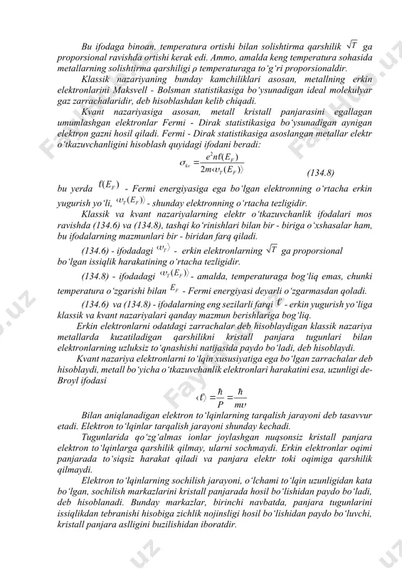 lik harakatining o‘rtacha tezligidir: bu ifodaga binoan, temperatura ortishi bilan solishtirma qarshilik ga proporsional ravishda ortishi kerak edi. ammo, amalda keng temperatura sohasida metallarning solishtirma qarshiligi ρ temperaturaga to‘g‘ri proporsionaldir. klassik nazariyaning bunday kamchiliklari asosan, metallning erkin elektronlarini maksvell - bolsman statistikasiga bo‘ysunadigan ideal molekulyar gaz zarrachalaridir, deb hisoblashdan kelib chiqadi. kvant nazariyasiga asosan, metall kristall panjarasini egallagan umumlashgan elektronlar fermi - dirak statistikasiga bo‘ysunadigan aynigan elektron gazni hosil qiladi. fermi - dirak statistikasiga asoslangan metallar elektr o‘tkazuvchanligini hisoblash quyidagi ifodani beradi: (134.8) bu yerda - fermi energiyasiga ega bo‘lgan elektronning o‘rtacha erkin yugurish yo‘li, - shunday elektronning o‘rtacha tezligidir. klassik va kvant nazariyalarning elektr o‘tkazuvchanlik ifodalari mos ravishda (134.6) va (134.8), tashqi ko‘rinishlari bilan bir - biriga o‘xshasalar ham, bu ifodalarning mazmunlari bir - biridan farq qiladi. (134.6) - ifodadagi - erkin elektronlarning ga proporsional bo‘lgan issiqlik harakatining o‘rtacha tezligidir. (134.8) - ifodadagi - amalda, temperaturaga bog‘liq emas, chunki …