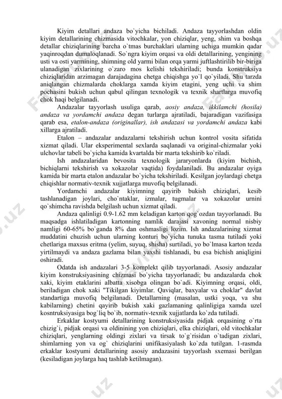atiladigan kartonning namlik darajasi xavoning normal nisbiy namligi 60-65% bo`ganda 8% dan oshmasligi lozim. ish andazalarining xizmat muddatini chuzish uchun ularning konturi bo`yicha tunuka tasma tutiladi yoki chetlariga maxsus eritma (yelim, suyuq, shisha) surtiladi, yo bo`lmasa karton tezda yirtilmaydi va andaza gazlama bilan yaxshi tishlanadi, bu esa bichish aniqligini oshiradi. odatda ish andazalari 3-5 komplekt qilib tayyorlanadi. asosiy andazalar kiyim konstruksiyasining chizmasi bo`yicha tayyorlanadi; bu andazalarda chok xaki, kiyim etaklarini albatta xisobga olingan bo`adi. kiyimning orqasi, oldi, beriladigan chok xaki "tikilgan kiyimlar. qaviqlar, baxyalar va choklar" davlat standartiga muvofiq belgilanadi. detallarning (masalan, ustki yoqa, va shu kabilarning) chetini qayirib bukish xaki gazlamaning qalinligiga xamda uzel kosntruksiyasiga bog`liq bo`ib, normativ-texnik xujjatlarda ko`zda tutiladi. erkaklar kostyumi detallarining konstruksiyasida pidjak orqasining o`rta chizig`i, pidjak orqasi va oldinining yon chiziqlari, elka chiziqlari, old vitochkalar chiziqlari, yenglarning oldingi zixlari va tirsak to`g`risidan o`tadigan zixlari, shimlarning yon va og` chiziqlarini unifikasiyalash ko`zda tutilgan. 1-rasmda erkaklar kostyumi …
