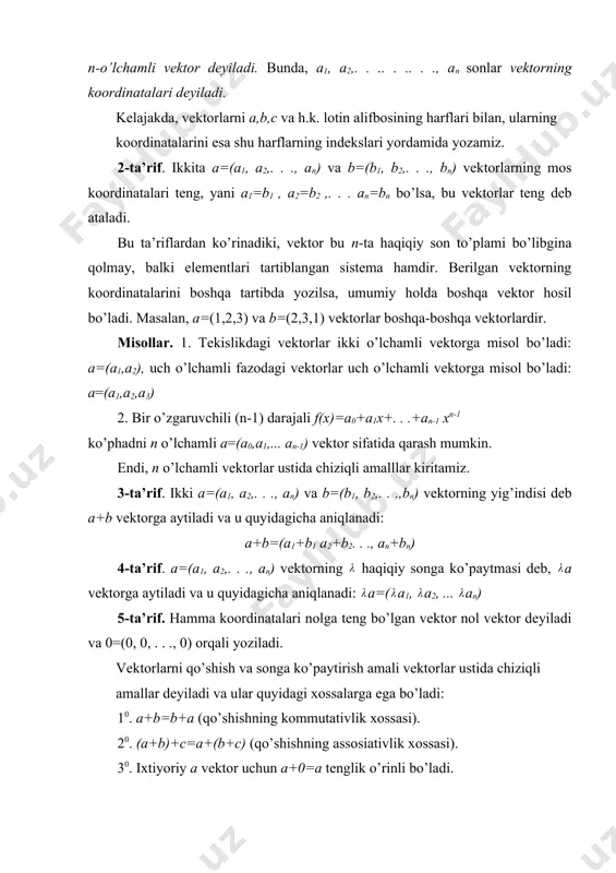 iqlanadi. masalan, (uch o’lchamli) fazoda har qanday vektor o’zining uchta komponentasi bilan aniqlanadi. fazo tushunchasini umumlashtirish vektor tushunchasini umumlashtirish bilan bog’liq. vektorning eng sodda umumlashtirilishi n-o’lchamli vektor tushunchasidir. 1-ta’rif. tartib bilan yozilgan n ta haqiqiy son sistemasi (majmuasi), ya’ni a=(a1, a2,. . .. . .. . ., an) n-o’lchamli vektor deyiladi. bunda, a1, a2,. . .. . .. . ., an sonlar vektorning koordinatalari deyiladi. kelajakda, vektorlarni a,b,c va h.k. lotin alifbosining harflari bilan, ularning koordinatalarini esa shu harflarning indekslari yordamida yozamiz. 2-ta’rif. ikkita a=(a1, a2,. . ., an) va b=(b1, b2,. . ., bn) vektorlarning mos koordinatalari teng, yani a1=b1 , a2=b2 ,. . . an=bn bo’lsa, bu vektorlar teng deb ataladi. bu ta’riflardan ko’rinadiki, vektor bu n-ta haqiqiy son to’plami bo’libgina qolmay, balki elementlari tartiblangan sistema hamdir. berilgan vektorning koordinatalarini boshqa tartibda yozilsa, umumiy holda boshqa vektor hosil bo’ladi. masalan, a=(1,2,3) va b=(2,3,1) vektorlar boshqa-boshqa vektorlardir. misollar. 1. …
