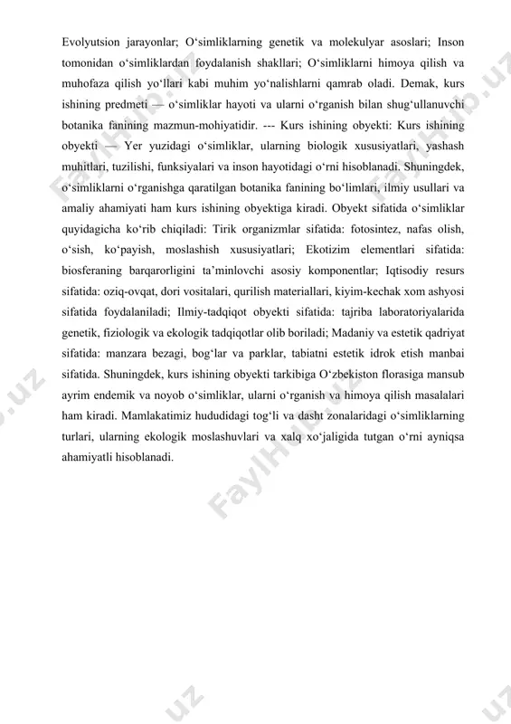 o‘rib chiqiladi: tirik organizmlar sifatida: fotosintez, nafas olish, o‘sish, ko‘payish, moslashish xususiyatlari; ekotizim elementlari sifatida: biosferaning barqarorligini ta’minlovchi asosiy komponentlar; iqtisodiy resurs sifatida: oziq-ovqat, dori vositalari, qurilish materiallari, kiyim-kechak xom ashyosi sifatida foydalaniladi; ilmiy-tadqiqot obyekti sifatida: tajriba laboratoriyalarida genetik, fiziologik va ekologik tadqiqotlar olib boriladi; madaniy va estetik qadriyat sifatida: manzara bezagi, bog‘lar va parklar, tabiatni estetik idrok etish manbai sifatida. shuningdek, kurs ishining obyekti tarkibiga o‘zbekiston florasiga mansub ayrim endemik va noyob o‘simliklar, ularni o‘rganish va himoya qilish masalalari ham kiradi. mamlakatimiz hududidagi tog‘li va dasht zonalaridagi o‘simliklarning turlari, ularning ekologik moslashuvlari va xalq xo‘jaligida tutgan o‘rni ayniqsa ahamiyatli hisoblanadi. i bob . botanika fani: tushunchasi, rivojlanishi va ahamiyati . 1.1.botanika fanining predmeti va maqsadi. botanika fanining predmeti va maqsadi. botanika fanining predmeti ;botanika — biologiya fanining o‘simliklar olamini o‘rganishga ixtisoslashgan tarmog‘idir. uning asosiy predmeti — o‘simliklar hayoti, ya’ni ularning tashqi va ichki tuzilishi, fiziologik jarayonlari, turlari, yashash muhitiga …