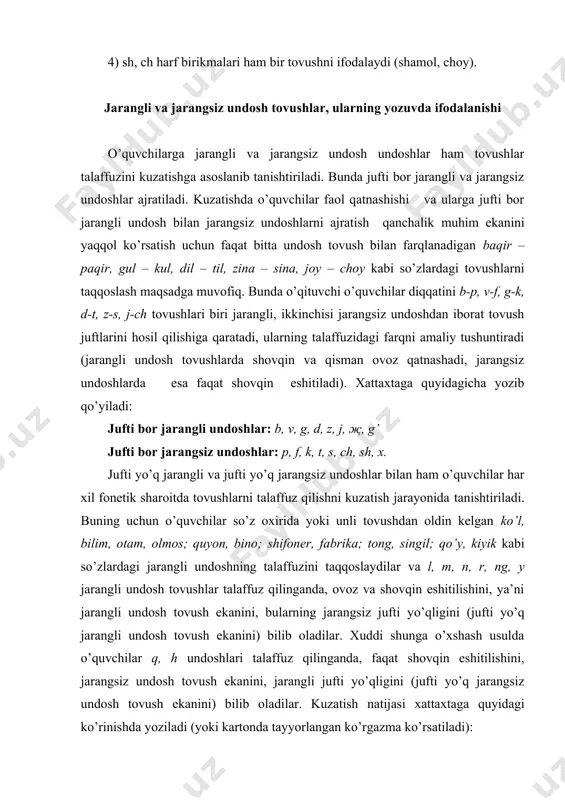 h ekanini) bilib oladilar. xuddi shunga o’xshash usulda o’quvchilar q, h undoshlari talaffuz qilinganda, faqat shovqin eshitilishini, jarangsiz undosh tovush ekanini, jarangli jufti yo’qligini (jufti yo’q jarangsiz undosh tovush ekanini) bilib oladilar. kuzatish natijasi xattaxtaga quyidagi ko’rinishda yoziladi (yoki kartonda tayyorlangan ko’rgazma ko’rsatiladi): jufti yo’q, jarangli undoshlar: l, m, n, r, ng, y jufti yo’q jarangsiz undoshlar: q, h bolalar jufti yo’q jarangli undosh tovush so’zning oxirida kelganda ham alifbodagi xuddi shu harf yozilishini, ya’ni talaffuzi doim yozilishiga mos kelishini bilib olishlari yetarli. jufti bor jarangli undosh tovushlar so’z oxirida kelganda, bun​day moslik bo’lmaydi, ya’ni ko’pincha uning jarangsiz jufti talaffuz qilinadi (maktap, ozot kabi). bunday so’zlar o’zbek tilida ko’p bo’lgani uchun i sinfdanoq o’quvchilarni ularning ayrimlari bilan tanishtirish zaruriyati tug’iladi. dasturga ko’ra, i sinf o’quvchilari b va d jarangli undoshi so’z oxirida kelganda, uning jarangsiz jufti p va t talaffuz qilinishi bilan va bunday so’zlarning yozilishini qanday tekshirish bilan tanishtiriladi. …