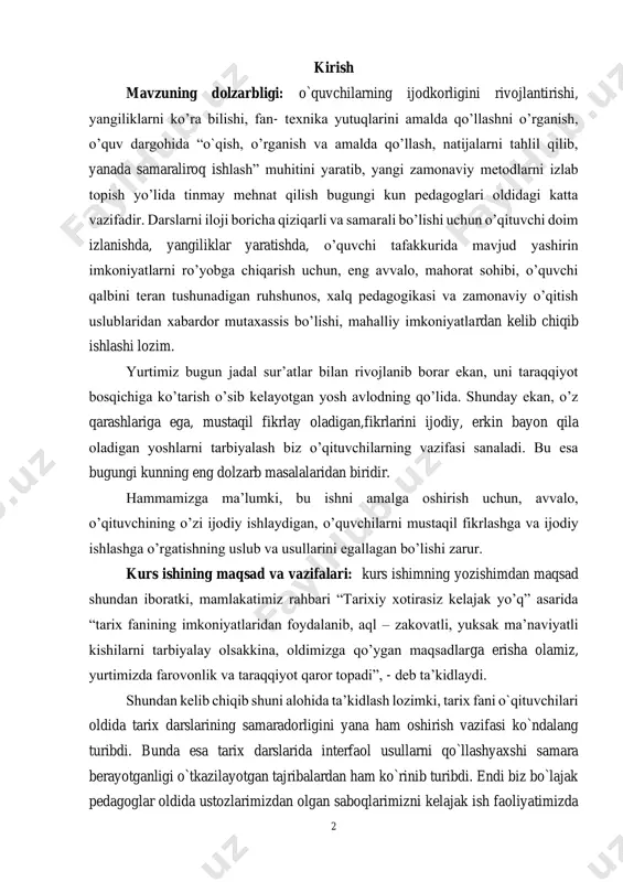 oladigan,fikrlarini ijodiy, erkin bayon qila oladigan yoshlarni tarbiyalash biz o’qituvchilarning vazifasi sanaladi. bu esa bugungi kunning eng dolzarb masalalaridan biridir. hammamizga ma’lumki, bu ishni amalga oshirish uchun, avvalo, o’qituvchining o’zi ijodiy ishlaydigan, o’quvchilarni mustaqil fikrlashga va ijodiy ishlashga o’rgatishning uslub va usullarini egallagan bo’lishi zarur. kurs ishining maqsad va vazifalari: kurs ishimning yozishimdan maqsad shundan iboratki, mamlakatimiz rahbari “tarixiy xotirasiz kelajak yo’q” asarida “tarix fanining imkoniyatlaridan foydalanib, aql – zakovatli, yuksak ma’naviyatli kishilarni tarbiyalay olsakkina, oldimizga qo’ygan maqsadlarga erisha olamiz, yurtimizda farovonlik va taraqqiyot qaror topadi”, - deb ta’kidlaydi. shundan kelib chiqib shuni alohida ta’kidlash lozimki, tarix fani o`qituvchilari oldida tarix darslarining samaradorligini yana ham oshirish vazifasi ko`ndalang turibdi. bunda esa tarix darslarida interfaol usullarni qo`llashyaxshi samara berayotganligi o`tkazilayotgan tajribalardan ham ko`rinib turibdi. endi biz bo`lajak pedagoglar oldida ustozlarimizdan olgan saboqlarimizni kelajak ish faoliyatimizda 3 keng qo`llashimiz va o`z o`rnida yangi pedagogik texnologiyalardan samarali foydalanishimiz hamda tarix darslari samaradorligini yanada …