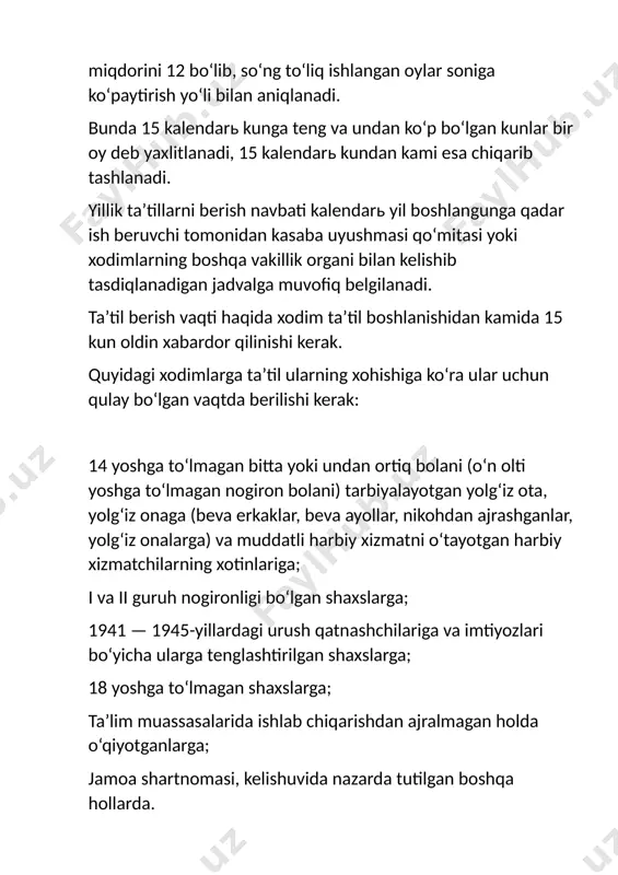 yoshga to‘lmagan bitta yoki undan ortiq bolani (o‘n olti yoshga to‘lmagan nogiron bolani) tarbiyalayotgan yolg‘iz ota, yolg‘iz onaga (beva erkaklar, beva ayollar, nikohdan ajrashganlar, yolg‘iz onalarga) va muddatli harbiy xizmatni o‘tayotgan harbiy xizmatchilarning xotinlariga; i va ii guruh nogironligi bo‘lgan shaxslarga; 1941 — 1945-yillardagi urush qatnashchilariga va imtiyozlari bo‘yicha ularga tenglashtirilgan shaxslarga; 18 yoshga to‘lmagan shaxslarga; ta’lim muassasalarida ishlab chiqarishdan ajralmagan holda o‘qiyotganlarga; jamoa shartnomasi, kelishuvida nazarda tutilgan boshqa hollarda. ishlayotgan erkaklarga yillik ta’til ularning xohishlariga binoan xotinlarining homiladorlik va tug‘ish ta’tili davrida beriladi. ta’tildan foydalanishning jadvalda belgilangan vaqti xodim bilan ish beruvchining kelishuviga binoan o‘zgartirilishi mumkin. ta’tildan chaqirib olishga faqat xodimning roziligi bilan, 12 kundan keyingina yo‘l qo‘yiladi. ta’tilning foydalanilmay qolgan qismi xodimga mazkur ish yili davomida boshqa vaqtda berilishi yoki keyingi ish yilining ta’tiliga qo‘shib qo‘yilishi kerak. xodimning xohishiga ko‘ra uning yozma arizasi asosida ta’tilni qismlarga bo‘lishga yo‘l qo‘yiladi. bunda ta’tilning bir qismi 12 ish kunidan kam bo‘lmasligi …