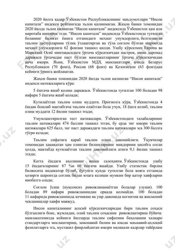 и соғлиқни сақлаш ва таълим соҳасига оид маълумотлар ҳам киритилди. ушбу маълумотлар 2020 йил март ойигача бўлган даврни қамраб олади ва covid-19 пандемиясигача болалар саломатлиги ва таълимининг асосий кўрсаткичи бўлиб хизмат қилади. инсон капиталига инвестиция (инсон ҳаёти давомида тўпланган билим, кўникма ва саломатлик) боланинг салоҳиятини намоён этиш ва ҳар бир мамлакатда иқтисодий ўсишни жадаллаштиришда асосий рол ўйнайди. 2020 йилга қадар ўзбекистон республикасининг маълумотлари “инсон капитали” индекси рейтингида эълон қилинмаган. жаҳон банки томонидан 2020 йилда эълон қилинган “инсон капитали” индексида ўзбекистон ҳам илк маротаба иштирок этди. “инсон капитали” индексида ўзбекистонда туғилган боланинг балоғат ёшига етганидаги меҳнат унумдорлиги, белгиланган таълим дастурларини тўлиқ ўзлаштирган ва тўла соғлом бўлган шароитда меҳнат унумдорлиги 62 фоизни ташкил қилди. ушбу кўрсаткич европа ва марказий осиё минтақасидаги ўртача кўрсаткичдан пастроқ, аммо даромад даражаси ўртачадан паст бўлган мамлакатларнинг ўртача кўрсаткичидан анча юқори. яъни, ўзбекистон мдҳ мамлакатлари ичида беларус республикаси (70 фоиз), россия (68 фоиз) ва қозоғистон (63 фоиз)дан кейинги …