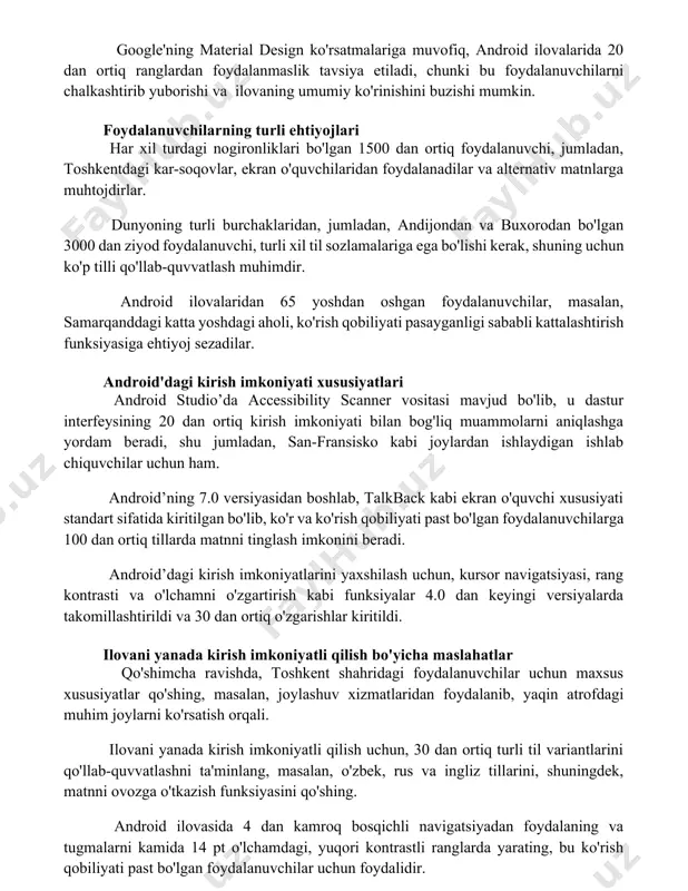 ki bu foydalanuvchilarni chalkashtirib yuborishi va ilovaning umumiy ko'rinishini buzishi mumkin. foydalanuvchilarning turli ehtiyojlari har xil turdagi nogironliklari bo'lgan 1500 dan ortiq foydalanuvchi, jumladan, toshkentdagi kar-soqovlar, ekran o'quvchilaridan foydalanadilar va alternativ matnlarga muhtojdirlar. dunyoning turli burchaklaridan, jumladan, andijondan va buxorodan bo'lgan 3000 dan ziyod foydalanuvchi, turli xil til sozlamalariga ega bo'lishi kerak, shuning uchun ko'p tilli qo'llab-quvvatlash muhimdir. android ilovalaridan 65 yoshdan oshgan foydalanuvchilar, masalan, samarqanddagi katta yoshdagi aholi, ko'rish qobiliyati pasayganligi sababli kattalashtirish funksiyasiga ehtiyoj sezadilar. android'dagi kirish imkoniyati xususiyatlari android studio’da accessibility scanner vositasi mavjud bo'lib, u dastur interfeysining 20 dan ortiq kirish imkoniyati bilan bog'liq muammolarni aniqlashga yordam beradi, shu jumladan, san-fransisko kabi joylardan ishlaydigan ishlab chiquvchilar uchun ham. android’ning 7.0 versiyasidan boshlab, talkback kabi ekran o'quvchi xususiyati standart sifatida kiritilgan bo'lib, ko'r va ko'rish qobiliyati past bo'lgan foydalanuvchilarga 100 dan ortiq tillarda matnni tinglash imkonini beradi. android’dagi kirish imkoniyatlarini yaxshilash uchun, kursor navigatsiyasi, rang kontrasti va …