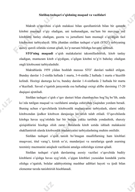 n tashqari o’qish darslarning asosiy vazifasi o’quvchida badiiy kitoblarni o’qishga havas uyg’otish, o’qigan kitoblari yuzasidan kundalik yurita olishga o’rgatish, bolalar adabiyotining mashhur adiblari hayoti va ijodi bilan elementar tarzda tanishtirish hisoblanadi. bolalarda ezgulikka muhabbat, yovuzlikka nafrat uyg’otish, ularning bog’lanishli nutqini o’stirish, adabiy-estetik tafakkurini yuksaltirish sinfdan tashqari o’qish darslarining ham tub mohiyatini tashkil etadi. sto’ sinfda o’qish bilan uzviy bog’liq ravishda uyushtiriladi. sinfda o’qish sto’ uchun zarur bo’lgan o’qish malakalarini shakllantiradi, o’qigan asarni tushunishga o’rgatadi, lug’atni boyitadi. sto’ qiziqarli va o’ziga jalb etadigan faoliyat bo’lib, bolalarning bilim doirasini boyitadi, qiyoslash uchun material beradi. sinfda o’qish − hayotga tayyorlash vositasi, sinfdan tashqari o’qish esa hayotning o’zidir. hozirgi paytda boshlang’ich sinf o’quvchilari uchun sinfdan tashqari o’qishga mo’ljallangan “kitobim-oftobim” nomli qo’llanmalar ham chop etilgan. sinfdan tashqari o’qish bosqichlari sto’ darslari o’quvchilarda mustaqil kitob tanlash va o’qish malakalarini shakllantiradi. mustaqil o’qish malakasini shakllantirish 3-bosqichga bo’linadi: 1. tayyorlov bosqichi. bu 1-sinfning savod o’rgatish davriga to’g’ri keladi. …