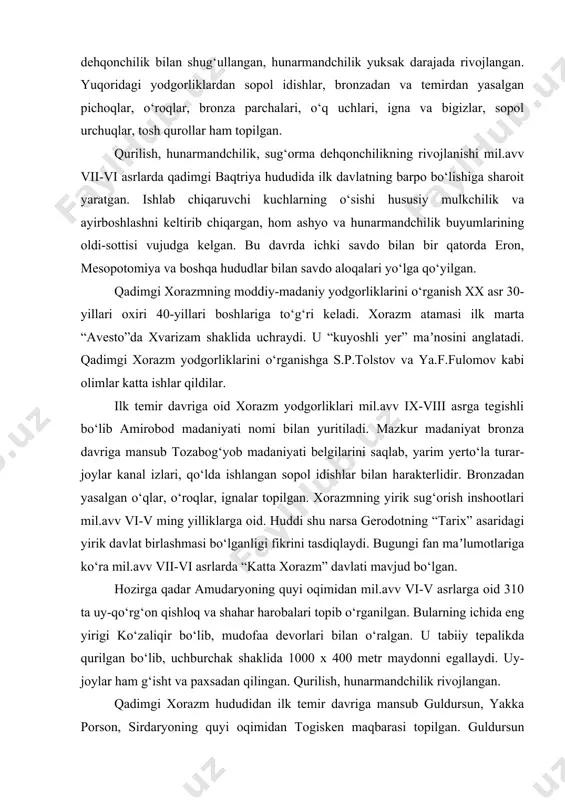 rliklar topilgan. bu davrga mansub surxondaryodan topilgan kuchuktepa, beshqo‘ton, talashkon, jondavlat, bandixon, buyrachi, qizilcha, obishir, sho‘rtepa, g‘ozimullatepa mashhurdir. mazkur yodgorliklar mudofaa devorlari va minoralariga ega bo‘lgan qalʼa yoki to‘rtburchak shaklda qurilgan inshootlardir. ushbu manzilgohlar aholisi dehqonchilik bilan shug‘ullangan, hunarmandchilik yuksak darajada rivojlangan. yuqoridagi yodgorliklardan sopol idishlar, bronzadan va temirdan yasalgan pichoqlar, o‘roqlar, bronza parchalari, o‘q uchlari, igna va bigizlar, sopol urchuqlar, tosh qurollar ham topilgan. qurilish, hunarmandchilik, sug‘orma dehqonchilikning rivojlanishi mil.avv vii-vi asrlarda qadimgi baqtriya hududida ilk davlatning barpo bo‘lishiga sharoit yaratgan. ishlab chiqaruvchi kuchlarning o‘sishi hususiy mulkchilik va ayirboshlashni keltirib chiqargan, hom ashyo va hunarmandchilik buyumlarining oldi-sottisi vujudga kelgan. bu davrda ichki savdo bilan bir qatorda eron, mesopotomiya va boshqa hududlar bilan savdo aloqalari yo‘lga qo‘yilgan. qadimgi xorazmning moddiy-madaniy yodgorliklarini o‘rganish xx asr 30-yillari oxiri 40-yillari boshlariga to‘g‘ri keladi. xorazm atamasi ilk marta “avesto”da xvarizam shaklida uchraydi. u “kuyoshli yer” maʼnosini anglatadi. qadimgi xorazm yodgorliklarini o‘rganishga s.p.tolstov va ya.f.fulomov …
