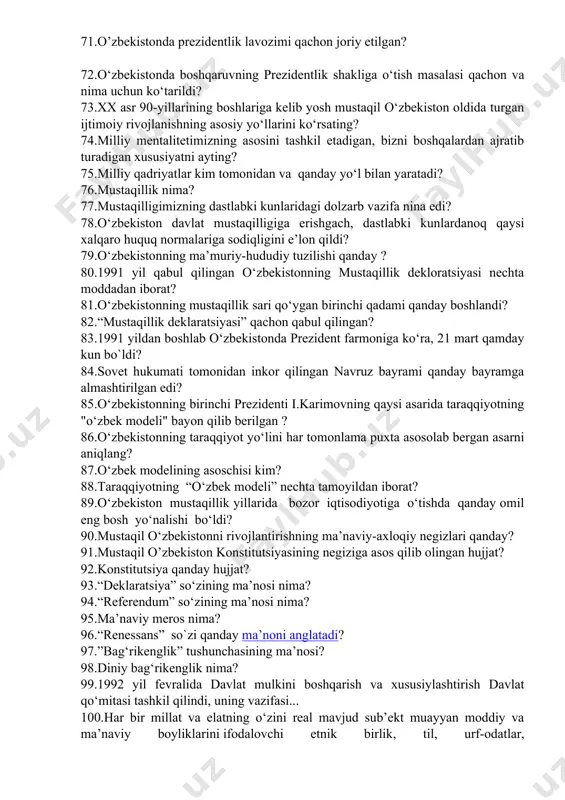 a kelib yosh mustaqil o‘zbekiston oldida turgan ijtimoiy rivojlanishning asosiy yo‘llarini ko‘rsating? 74.milliy mentalitetimizning asosini tashkil etadigan, bizni boshqalardan ajratib turadigan xususiyatni ayting? 75.milliy qadriyatlar kim tomonidan va qanday yo‘l bilan yaratadi? 76.mustaqillik nima? 77.mustaqilligimizning dastlabki kunlaridagi dolzarb vazifa nina edi? 78.o‘zbekiston davlat mustaqilligiga erishgach, dastlabki kunlardanoq qaysi xalqaro huquq normalariga sodiqligini e’lon qildi? 79.o‘zbekistonning ma’muriy-hududiy tuzilishi qanday ? 80.1991 yil qabul qilingan o‘zbekistonning mustaqillik dekloratsiyasi nechta moddadan iborat? 81.o‘zbekistonning mustaqillik sari qo‘ygan birinchi qadami qanday boshlandi? 82.“mustaqillik deklaratsiyasi” qachon qabul qilingan? 83.1991 yildan boshlab o‘zbekistonda prezident farmoniga ko‘ra, 21 mart qamday kun bo`ldi? 84.sovet hukumati tomonidan inkor qilingan navruz bayrami qanday bayramga almashtirilgan edi? 85.o‘zbekistonning birinchi prezidenti i.karimovning qaysi asarida taraqqiyotning "o‘zbek modeli" bayon qilib berilgan ? 86.o‘zbekistonning taraqqiyot yo‘lini har tomonlama puxta asosolab bergan asarni aniqlang? 87.o‘zbek modеlining asoschisi kim? 88.taraqqiyotning “o‘zbek modeli” nechta tamoyildan iborat? 89.o‘zbekiston mustaqillik yillarida bozor iqtisodiyotiga o‘tishda qanday omil eng bosh yo‘nalishi bo‘ldi? …