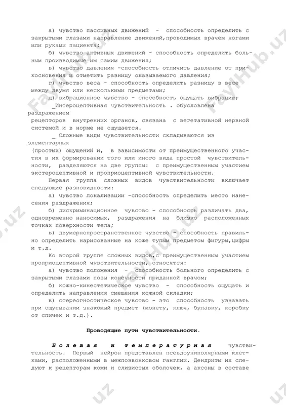 - тивные (вредоносные) раздражители; б) температурная - способность ощущать и различать темпе- ратуру окружающих предметов; в) тактильная чувствительность - способность ощущать при- косновение. _проприоцептивная чувствительность . возникает при раздражении рецепторов заложенных в глубоких тканях (в мышцах, суставах и т.д.) и разделяется на следующие виды: а) чувство пассивных движений - способность определить с закрытыми глазами направление движений,проводимых врачем ногами или руками пациента; б) чувство активных движений - способность определить боль- ным производимые им самим движения; в) чувство давления -способность отличить давление от при- косновения и отметить разницу оказываемого давления; г) чувство веса - способность определить разницу в весе между двумя или несколькими предметами; д) вибрационное чувство - способность ощущать вибрацию; _интероцептивная чувствительность . обусловлена раздражением рецепторов внутренних органов, связана с вегетативной нервной системой и в норме не ощущается. _ сложные виды чувствительности складываются из элементарных (простых) ощущений и, в зависимости от преимущественного учас- тия в их формировании того или иного вида …