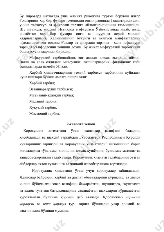 амитянинг ҳар бир аъзоси ва улар тимсолида ҳар бир ижтимоий катлам, гурухнинг тарбиявий даражасини таъминлашдир. бу пировард натижада уша жамият ривожига туртки берувчи илгор ғояларнинг ҳар бир фуқаро томонидан онгли равишда ўзлаштирилишин, унинг тафаккур ва фикрлаш тарзига айлантирилишини таъминлайди. шу маънода, миллий истиқлол мафкураси ўзбекистонда яшаб, ижод килаётган ҳар бир фуқаро онги ва шуурида асрий миллий қадриятларимиз, халқимизнинг бугунги ва келгуси манфаатларини ифодаловчи энг соғлом ғоялар ва фикрлаш тарзида - халқ тафаккури тарзида ўз ифодасини топиши лозим. бу жихат мафкуравий тарбиянинг бош хусусиятларидан биридир. мафкуравий тарбиявийлик энг аввало юксак эътиқод, иймон, ватан ва халқ олдидаги маъсулият, ватанпарварлик, фидойилик каби фазилатларда намоён бўлади. ҳарбий хизматчиларнинг ғоявий тарбияси тарбиянинг қуйидаги йўналишлари бўйича амалга оширилади: ҳарбий тарбия; ватанпарварлик тарбияси; маънавий-ахлоқий тарбия; маданий тарбия; ҳуқуқий тарбия; жисмоний тарбия. 2-саволга жавоб қоровуллик хизматини ўташ жанговар вазифани бажариш ҳисобланади ва шахсий таркибдан ,,ўзбекистон республикаси қуролли кучларининг гарнизон ва коровуллик хизматлари” низомининг барча қоидаларига тўла амал қилишни, …