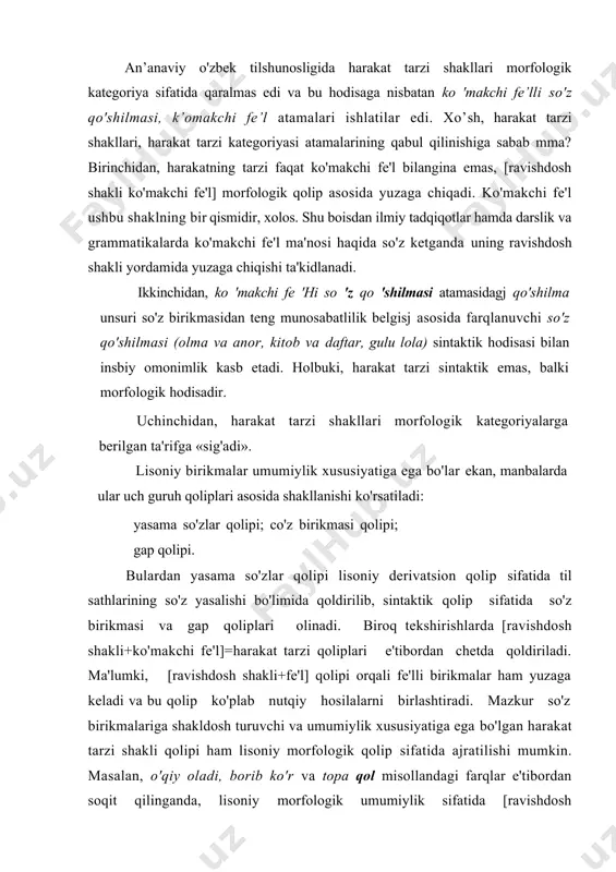umumiylik xususiyatiga ega bo'lgan harakat tarzi shakli qolipi ham lisoniy morfologik qolip sifatida ajratilishi mumkin. masalan, o'qiy oladi, borib ko'r va topa qol misollandagi farqlar e'tibordan soqit qilinganda, lisoniy morfologik umumiylik sifatida [ravishdosh shakli+ko'makchi fe'l] qolipi tiklanadi. bunda lisoniy morfologik qolip o'zining shaklry va mazmumy tomonlariga ham ega bo'lib, [ravishdosh shakli +ko'makchi fe'l]=harakat tarzi qolipining chap qismi uning shakliy tomonini tashkil etsa, o'ng qismi esa uning mazmuniy tomoniga tegishli bo'ladi. [ravishdosh shakli+ko'makchi fe'l] qolipi barcha harakat i shakllari uchun yagona lisoniy morfologik qolip bo'lsa-da, ichki bo'linishlarda esa kichik qoliplarga ajraladi: l.birikish doirasi tor harakat tarzi shakllari: -a/y+bor, -(i)b+bit (bitir), -(i)b+et, -a/y+ket, -(i)b+o'l, -a/y+ko'r, ~(i)b+boq, -(i)b+boshla, -(i)b+ur, -a/y+tur, -(i)b+tuga. 2.birikish doirasi keng harakat tarzi shakllari: -a/y+boshla, .(i)b+yot, -(i)b+tur, -(i)b+yur, -(i)b+o'tir, -(i)b+bor, -(i)b+kel, -(i)b+bo'l,-(i)b+chiq, -(i)b+o% -a/y+ol, -(i)b+ol, -(i)b+ber, -(i)b+qol, -a/y+qol, -(i)b+qo'y, -(i)b+ket, -(i)b+yubor, -(i)b+tashla, -(i)b+sol, -a/y+sol, -(i)b+tush, -(i)b+ko'r, -(i)b+qara, -a/y+bil, -a+yoz, -a/y+ber. endi esa o'zi birikuvchi fe'l leksemalarga qo'shilib, soddalashish holatidagi harakat …