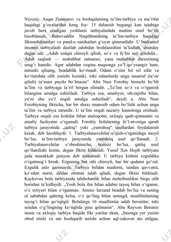 tajriba bilan, ya’ni shu yo‘l orqali amalga oshiriladi“, deydi u. abu nasr forobiyning fikricha, har bir shaxs munosib odam bo‘lishi uchun unga ta’lim va tarbiya zarurdir. u ta’lim orqali nazariy kamolotga erishadi. tarbiya orqali esa kishilar bilan muloqotni, axloqiy qadr-qimmatni va amaliy faoliyatni o‘rganadi. forobiy bolalarning fe’l-atvoriga qarab tarbiya jarayonida „qattiq“ yoki „yumshoq“ usullardan foydalanish kerak, deb hisoblaydi: 1. tarbiyalanuvchilar o‘qish-o‘rganishga moyil bo‘lsa, ta’lim-tarbiya jarayonida yumshoq usul qo‘llanadi. 2. tarbiyalanuvchilar o‘zboshimcha, itoatsiz bo‘lsa, qattiq usul qo‘llanilishi lozim, degan fikrni bildiradi. yusuf xos hojib tarbiyani juda murakkab jarayon deb tushunadi. u tarbiya kishini ezgulikka o‘rgatmog‘i kerak. ezguning har ishi chiroyli, har bir qadami go‘zal. ezgulik aslo qarimaydi. tarbiya beldan madorni, tandan quvvatni, ko‘zdan nurni, dildan oromni talab qiladi, degan fikrni bildiradi. kaykovus bola tarbiyasida talabchanlik bilan mehribonlikni birga olib borishni ta’kidlaydi: „yosh bola ilm bilan adabni tayoq bilan o‘rganur, o‘z ixtiyori bilan o‘rganmas. ammo farzand beadab bo‘lsa va sening ul sababdan …
