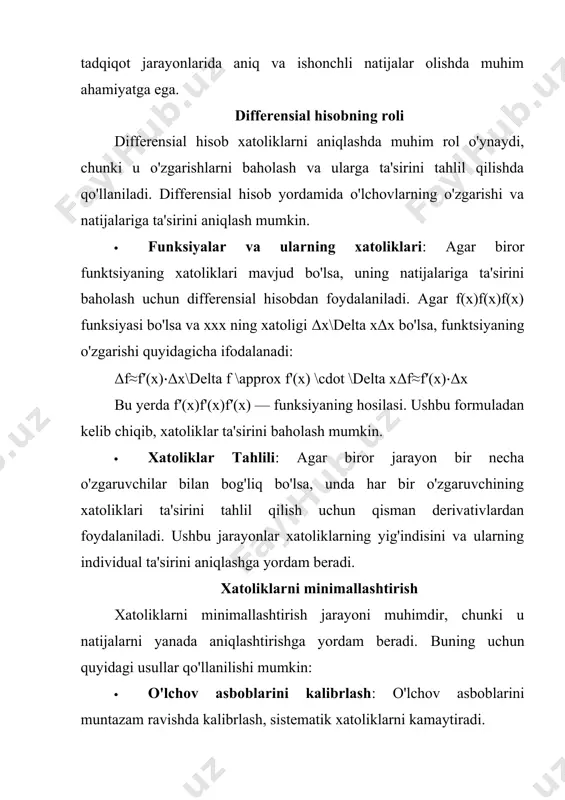 o'zgaruvchilarning natijasidagi umumiy xatolikni aniqlang. ishlash usullari 1. tasodifiy xatoliklarni hisoblash · har bir o'lchovdan olingan natijalar asosida absolyut va nisbat xatoliklarini aniqlash uchun quyidagi formulalardan foydalaning: δx=∣xtrue−xmeasured∣\delta x = |x_{true} - x_{measured}|δx=∣xtrue​−xmeasured​∣ ϵ=δxxtrue×100%\epsilon = \frac{\delta x}{x_{true}} \times 100\%ϵ=xtrue​δx​×100% natijalarni statistik tahlil qilish orqali o'lchovlarning tarqalishini va o'rtacha xatolikni baholash mumkin. 2. sistematik xatoliklarni baholash · sistematik xatoliklarni aniqlash uchun o'lchov asbobining kalibrlanishi va ishlash sharoitlarini tekshiring. har bir o'lchovda mavjud xatolikni hisobga olish va natijalarda buni ko'rsatish muhimdir. 3. differensial hisobdan foydalanish · differensial hisob yordamida funktsiyaning o'zgarishini aniqlash uchun berilgan formuladan foydalaning: δf≈f′(x)⋅δx\delta f \approx f'(x) \cdot \delta xδf≈f′(x)⋅δx ushbu usul yordamida o'zgarishlar va xatoliklar o'rtasidagi bog'lanishni aniqlash mumkin. 4. ko'p o'lchovli xatoliklarni hisoblash · bir nechta o'zgaruvchilar bilan bog'liq xatoliklarni baholash uchun har bir o'zgaruvchining absolyut xatoliklarini hisoblang va natijadagi umumiy xatolikni quyidagi formula yordamida aniqlang: δy=(∂f∂x1δx1)2+(∂f∂x2δx2)2+(∂f∂x3δx3)2\delta y = \sqrt{\left( \frac{\partial f}{\partial x_1} \delta x_1 \right)^2 + …