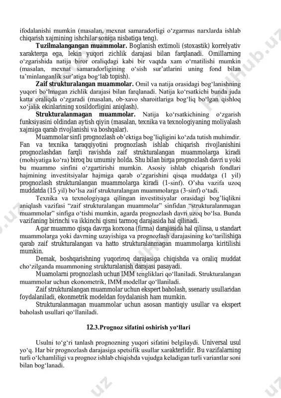 ozlar ishlab chiqiladigan prognozlash darajasi yoki boshqaruv darajasi(markaziy, tarmoq, regional, munitsipial); - oraliq muddati (o‘ta uzoq, uzoq, o‘rta, qisqa muddatli); - prognozning maqsadi. 12.2. prognozlash masalalarini tasniflash muammolari quyidagi muammolar orasidagi bog’lanishlarning rivojlanganlik va yaqqollik darajasi bo‘yicha farqlanadi: - o‘rganilayotgan masalalar va ularning oqibatlari; - ko‘rsatilgan omillar va natija ko‘rsatkichlari. prognozning vazifalarini xal qilishda kelib chiqadigan 4 muammo ko‘rsatiladi: standart muammolar. omil va natija orasidagi boglanishlar qat’iy determinatsiyalashgan va oddiy xisob - kitoblarda funksional tenglamalarda ifodalanishi mumkin (masalan, mexnat samaradorligi o‘zgarmas narxlarda ishlab chiqarish xajmining ishchilar soniga nisbatiga teng). tuzilmalangangan muammolar. boglanish extimoli (stoxastik) korrelyativ xarakterga ega, lekin yuqori zichlik darajasi bilan farqlanadi. omillarning o‘zgarishida natija biror oraliqdagi kabi bir vaqtda xam o‘rnatilishi mumkin (masalan, mexnat samaradorligining o‘sish sur’atlarini uning fond bilan ta’minlanganlik sur’atiga bog‘lab topish). zaif strukturalangan muammolar. omil va natija orasidagi bog‘lanishning yuqori bo‘lmagan zichlik darajasi bilan farqlanadi. natija ko‘rsatkichi bunda juda katta oraliqda o‘zgaradi (masalan, ob-xavo sharoitlariga …