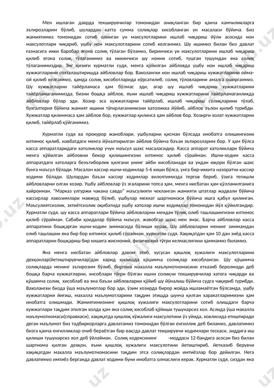 ерганмиз ва кўплаб иш ўрни очиб, мехнат шартномаси асосида ишсизларни, ҳамда коллеж ўқувчиларини иш билан таъминлаганмиз. мен ишлаган даврда жамиятимиз “энг яхши солиқ тўловчи”, “энг яхши иш билан таъминловчи” ва “энг яхши хомий” ва яна бир қанча хокимиятимизнинг мақтов ва фахрий ёрлиқларига сазовар бўлган. мен ишлаган даврда давлат солиқ текширувлари бир неча бор жамиятимизда ўтказилган, катта кичик текширувлардан тортиб кординация текширувларигача бўлиб ўтган. хозирги бугунги айни дамдаги текширувлар ҳам шунга ўхшаш бир текширув бўлди. солиштирилса ягона солиқ, ижтимоий тўловлар ва бошқа асосий стандарт солиқ мажбуриятларидан камчилик ва хатолар йўқ, хозирги текширувчилар ун, касса аппарати, қишлоқ хўжалиги махсулотлари, ижарага олган инвертар жихозларидан ҳамда устав фондини шакллантириш учун қўйилган суммага солиқ хисоблаб берган. аслида қолган стандарт тўлаб келинадиган солиқлар ҳисоботлари ҳаммаси жойида бўлган ва улардан қўшимча катта суммадаги солиқлар чиқаролмаган. хурматли судя бу бухгалтерия сонларини, рақамларини, хисоботларини хеч ўзгартириб бўлмайди, бу ерда рақамлар билан қабул қилиниб, рақамлар билан чиқим қилиниб, шу рақамлар …