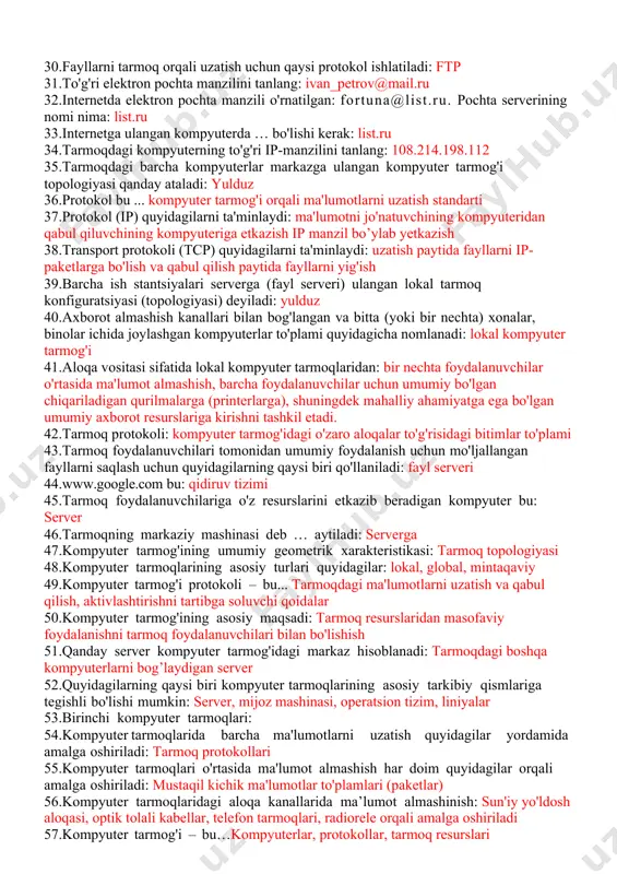 miy bo'lgan chiqariladigan qurilmalarga (printerlarga), shuningdek mahalliy ahamiyatga ega bo'lgan umumiy axborot resurslariga kirishni tashkil etadi. 42.tarmoq protokoli: kompyuter tarmog'idagi o'zaro aloqalar to'g'risidagi bitimlar to'plami 43.tarmoq foydalanuvchilari tomonidan umumiy foydalanish uchun mo'ljallangan fayllarni saqlash uchun quyidagilarning qaysi biri qo'llaniladi: fayl serveri 44.www.google.com bu: qidiruv tizimi 45.tarmoq foydalanuvchilariga o'z resurslarini etkazib beradigan kompyuter bu: server 46.tarmoqning markaziy mashinasi deb … aytiladi: serverga 47.kompyuter tarmog'ining umumiy geometrik xarakteristikasi: tarmoq topologiyasi 48.kompyuter tarmoqlarining asosiy turlari quyidagilar: lokal, global, mintaqaviy 49.kompyuter tarmog'i protokoli – bu... tarmoqdagi ma'lumotlarni uzatish va qabul qilish, aktivlashtirishni tartibga soluvchi qoidalar 50.kompyuter tarmog'ining asosiy maqsadi: tarmoq resurslaridan masofaviy foydalanishni tarmoq foydalanuvchilari bilan bo'lishish 51.qanday server kompyuter tarmog'idagi markaz hisoblanadi: tarmoqdagi boshqa kompyuterlarni bog’laydigan server 52.quyidagilarning qaysi biri kompyuter tarmoqlarining asosiy tarkibiy qismlariga tegishli bo'lishi mumkin: server, mijoz mashinasi, operatsion tizim, liniyalar 53.birinchi kompyuter tarmoqlari: 54.kompyuter tarmoqlarida barcha ma'lumotlarni uzatish quyidagilar yordamida amalga oshiriladi: tarmoq protokollari 55.kompyuter tarmoqlari o'rtasida ma'lumot almashish …