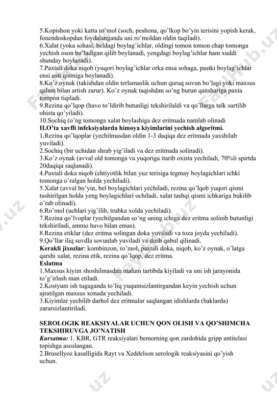 ochik joylari 0.5%li xloromin eritmasini yoki 70%li spirt bilan artiladi. 2.kombinzon yoki pijama kiyiladi. 3.naskilar kiyiladi. 4.rezina etik kiyiladi. 5.kopishon yoki katta ro’mol (soch, peshona, qo’lkop bo’yin terisini yopish kerak, fonendoskopdan foydalanganda uni ro’moldan oldin taqiladi). 6.xalat (yoka sohasi, beldagi boylag’ichlar, oldingi tomon tomon chap tomonga yechish oson bo’ladigan qilib boylanadi, yengdagi boylag’ichlar ham xuddi shunday boylanadi). 7.paxtali doka niqob (yuqori boylag’ichlar orka ensa sohaga, pastki boylag’ichlar ensi usti qismiga boylanadi). 8.ko’z oynak (takishdan oldin terlamaslik uchun quruq sovun bo’lagi yoki maxsus qalam bilan artish zarur). ko’z oynak taqishdan so’ng burun qanshariga paxta tompon tiqiladi. 9.rezina qo’lqop (havo to’ldirib butunligi tekshirilaldi va qo’llarga talk surtilib ohista qo’yiladi). 10.sochiq (o’ng tomonga xalat boylashiga dez eritmada namlab olinadi ii.o’ta xavfli infeksiyalarda himoya kiyimlarini yechish algoritmi. 1.rezina qo’lqoplar (yechilmasdan oldin 1-3 daqiqa dez eritmada yaxshilab yuviladi). 2.sochiq (bir uchidan shrab yig’iladi va dez eritmada solinadi). 3.ko’z oynak (avval old tomonga va yuqoriga itarib …