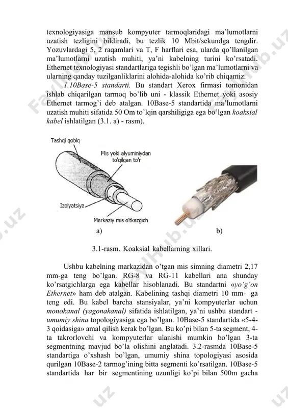 uzatish tezligini bildiradi, bu tezlik 10 mbit/sekundga tengdir. yozuvlardagi 5, 2 raqamlari va t, f harflari esa, ularda qo’llanilgan ma’lumotlarni uzatish muhiti, ya’ni kabelning turini ko’rsatadi. ethernet texnologiyasi standartlariga tegishli bo’lgan ma’lumotlarni va ularning qanday tuzilganliklarini alohida-alohida ko’rib chiqamiz. 1.10base-5 standarti. bu standart xerox firmasi tomonidan ishlab chiqarilgan tarmoq bo’lib uni - klassik ethernet yoki asosiy ethernet tarmog’i deb atalgan. 10base-5 standartida ma’lumotlarni uzatish muhiti sifatida 50 om to’lqin qarshiligiga ega bo’lgan koaksial kabel ishlatilgan (3.1. a) - rasm). a) b) 3.1-rasm. koaksial kabellarning xillari. ushbu kabelning markazidan o’tgan mis simning diametri 2,17 mm-ga teng bo’lgan. rg-8 va rg-11 kabellari ana shunday ko’rsatgichlarga ega kabellar hisoblanadi. bu standartni «yo‘g‘on ethernet» ham deb atalgan. kabelining tashqi diametri 10 mm- ga teng edi. bu kabel barcha stansiyalar, ya’ni kompyuterlar uchun monokanal (yagonakanal) sifatida ishlatilgan, ya’ni ushbu standart - umumiy shina topologiyasiga ega bo’lgan. 10base-5 standartida «5-4-3 qoidasiga» amal qilish kerak bo’lgan. bu …