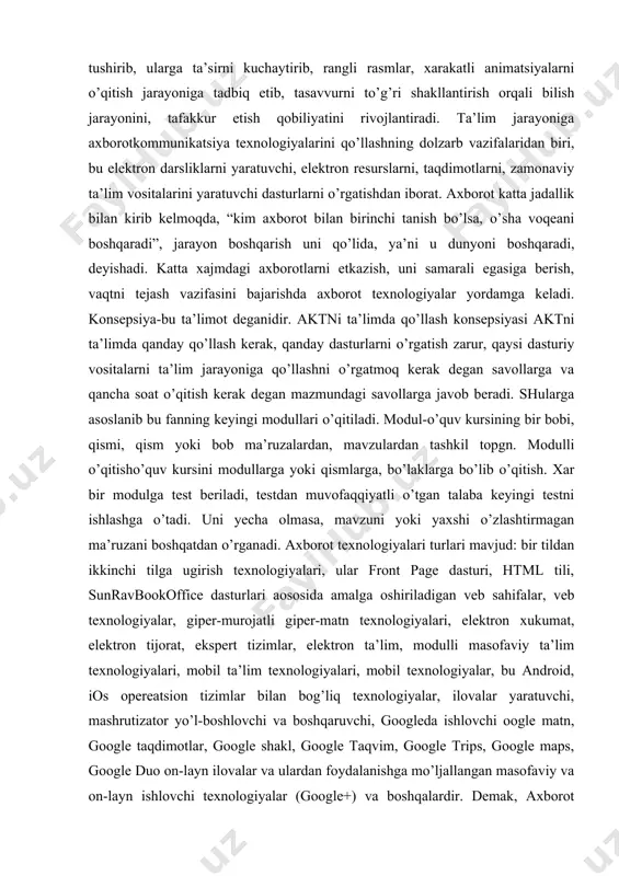 konsepsiya-bu ta’limot deganidir. aktni ta’limda qo’llash konsepsiyasi aktni ta’limda qanday qo’llash kerak, qanday dasturlarni o’rgatish zarur, qaysi dasturiy vositalarni ta’lim jarayoniga qo’llashni o’rgatmoq kerak degan savollarga va qancha soat o’qitish kerak degan mazmundagi savollarga javob beradi. shularga asoslanib bu fanning keyingi modullari o’qitiladi. modul-o’quv kursining bir bobi, qismi, qism yoki bob ma’ruzalardan, mavzulardan tashkil topgn. modulli o’qitisho’quv kursini modullarga yoki qismlarga, bo’laklarga bo’lib o’qitish. xar bir modulga test beriladi, testdan muvofaqqiyatli o’tgan talaba keyingi testni ishlashga o’tadi. uni yecha olmasa, mavzuni yoki yaxshi o’zlashtirmagan ma’ruzani boshqatdan o’rganadi. axborot texnologiyalari turlari mavjud: bir tildan ikkinchi tilga ugirish texnologiyalari, ular front page dasturi, html tili, sunravbookoffice dasturlari aososida amalga oshiriladigan veb sahifalar, veb texnologiyalar, giper-murojatli giper-matn texnologiyalari, elektron xukumat, elektron tijorat, ekspert tizimlar, elektron ta’lim, modulli masofaviy ta’lim texnologiyalari, mobil ta’lim texnologiyalari, mobil texnologiyalar, bu android, ios opereatsion tizimlar bilan bog’liq texnologiyalar, ilovalar yaratuvchi, mashrutizator yo’l-boshlovchi va boshqaruvchi, googleda ishlovchi oogle matn, …