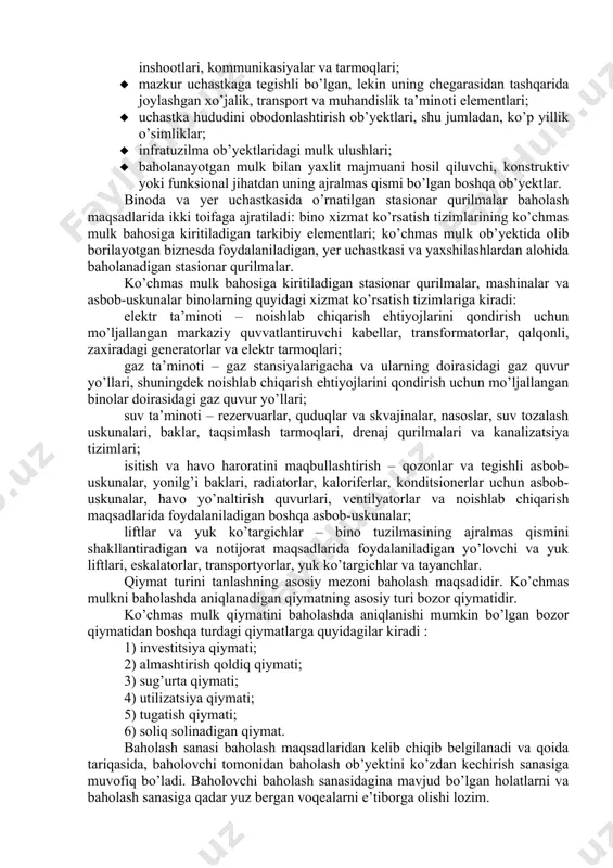 doir cheklashlar va ularga boshqa shaxslar huquqlarining yuklanishini hisobga olib aniqlanadi. bunday huquqlarga quyidagilar kiradi: · to’la mulkdorlik huquqi; · egalik qilish huquqi; · tasarruf etish huquqi; · foydalanish huquqi; · yer uchastkasiga umrbod meros qilib qoldiriladigan egalik huquqi; · yer uchastkasidan doimiy (muddatsiz) foydalanish huquqi; · ijaraga olish huquqi; · servitut; · qonun hujjatlari bilan ta’qiqlanmagan boshqa huquqlar. baholash shartnomasi shartlariga va baholash ob’yektining xususiyatlartga qarab to’la mulkdorlik huquqini yoki ayrim mulkiy huquqlarni baholash belgilanishi mumkin. yer uchastkasini yaxshilashlarga quyidagilar kiradi: · yer uchastkasida joylashgan alohida binolar, inshootlar va ularning guruhlari, mazkur uchastkaga tegishli bo’lgan yer osti inshootlari yoki ularning qismlari; · binolarga barcha uzoq muddatli ulanishlar, chunonchi: ichki suv ta’minoti, isitish va sovutish tizimlari, elektr ta’minoti, gaz tarmoqlari, shuningdek o’rnatilgan stasionar qurilmalar (mashinalar, asbob-uskunalar); · yer uchastkasiga va binolarning ichki tarmoqlariga ulangan muhandislik inshootlari, kommunikasiyalar va tarmoqlari; · mazkur uchastkaga tegishli bo’lgan, lekin uning chegarasidan tashqarida joylashgan xo’jalik, …