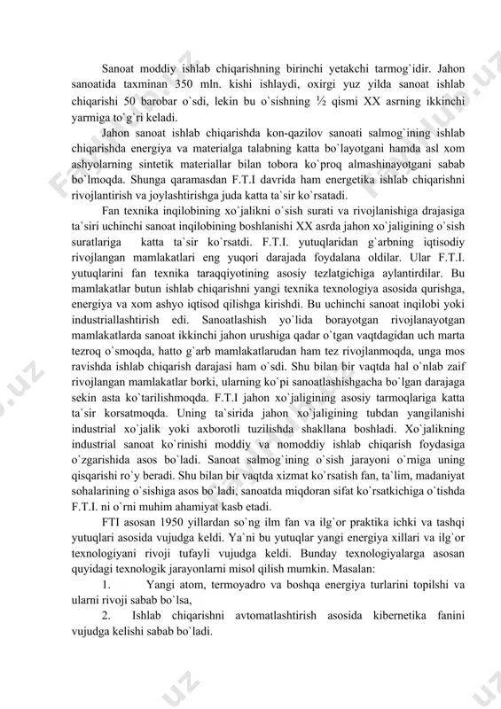 xo`jalik yoki axborotli tuzilishda shakllana boshladi. xo`jalikning industrial sanoat ko`rinishi moddiy va nomoddiy ishlab chiqarish foydasiga o`zgarishida asos bo`ladi. sanoat salmog`ining o`sish jarayoni o`rniga uning qisqarishi ro`y beradi. shu bilan bir vaqtda xizmat ko`rsatish fan, ta`lim, madaniyat sohalarining o`sishiga asos bo`ladi, sanoatda miqdoran sifat ko`rsatkichiga o`tishda f.t.i. ni o`rni muhim ahamiyat kasb etadi. fti asosan 1950 yillardan so`ng ilm fan va ilg`or praktika ichki va tashqi yutuqlari asosida vujudga keldi. ya`ni bu yutuqlar yangi energiya xillari va ilg`or texnologiyani rivoji tufayli vujudga keldi. bunday texnologiyalarga asosan quyidagi texnologik jarayonlarni misol qilish mumkin. masalan: 1. yangi atom, termoyadro va boshqa energiya turlarini topilshi va ularni rivoji sabab bo`lsa, 2. ishlab chiqarishni avtomatlashtirish asosida kibernetika fanini vujudga kelishi sabab bo`ladi. 3. ishlab chiqarishda electron-hisoblash ehm texnikasi va texnologiyasini qo`llash tufayli, umuman elektronika kompleksi vujudga kelib, xalq xo`jaligi rivojlana boshladi. 4. yangi zamonaviy texnologiya xususiyatlariga ega bo`lgan, yangi materiallarni topilishi va oqilona foydalanish …