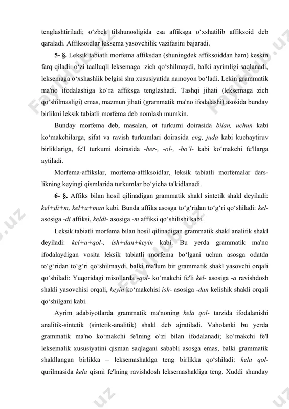 tiladi. masalan, -dagi affiksi asli -da, -gi morfemalarining o‘zaro qo‘shilib, bir butun holda qo‘shma affiksga aylanishi bilan yuzaga kelgan; demak, -dagi affiksi tarkibida ifoda jihati deb avval -da va -gi morfemalari ajratiladi, keyin-gina bu qismlarning ifoda jihati deb ular tarkibidagi to‘rt fonema ta'kidlanadi. qo‘shma affikslar asosan mavhum ot leksema yasovchi affikslarga to‘g‘ri keladi: -chilik (dehqonchilik-, mo‘lchilik- kabi), -garchilik (yog‘ingarchilik-, ovoragarchilik- kabi); shakl hosil qiladigan affikslar orasida ham mavjud: -dagi (yuqoridagi, uydagi kabi) va b. hozirgi adabiy o‘zbek tilidagi -lan, -lash affikslari ham - qo‘shma affiks, lekin o‘z tabiati bilan yuqoridagi affikslardan farq qiladi. qo‘shma -chi-lik, -garchilik kabi affiksni tarkib toptiruvchi -chi, -gar, -lik qismlaridan har biri asli leksema yasovchi affiksga teng, qo‘shma affiks sifatida ham leksema yasovchiga teng; -dagi affiksini tarkib toptiruvchi birinchi qism (-da) shakl o‘zgartiruvchiga, ikkinchi qism esa nisbiy sifat yasovchiga teng. asli -gi affiksini leksema yasovchidan ko‘ra shakl yasovchi deb baholash to‘g‘riroq. shunday nuqtayi nazardan turib bu …