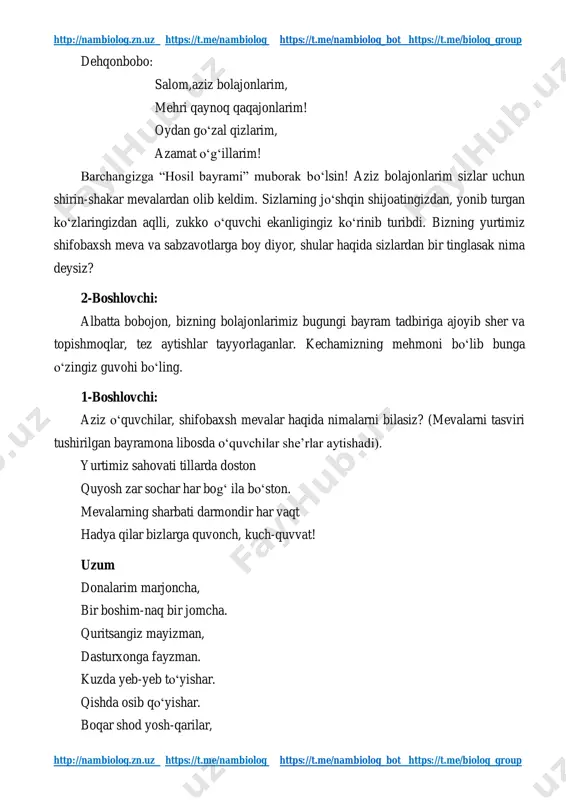 ps://t.me/nambiolog_bot https://t.me/biolog_group dehqonbobo: salom,aziz bolajonlarim, mehri qaynoq qaqajonlarim! oydan go‘zal qizlarim, azamat o‘g‘illarim! barchangizga “hosil bayrami” muborak bo‘lsin! aziz bolajonlarim sizlar uchun shirin-shakar mevalardan olib keldim. sizlarning jo‘shqin shijoatingizdan, yonib turgan ko‘zlaringizdan aqlli, zukko o‘quvchi ekanligingiz ko‘rinib turibdi. bizning yurtimiz shifobaxsh meva va sabzavotlarga boy diyor, shular haqida sizlardan bir tinglasak nima deysiz? 2-boshlovchi: albatta bobojon, bizning bolajonlarimiz bugungi bayram tadbiriga ajoyib sher va topishmoqlar, tez aytishlar tayyorlaganlar. kechamizning mehmoni bo‘lib bunga o‘zingiz guvohi bo‘ling. 1-boshlovchi: aziz o‘quvchilar, shifobaxsh mevalar haqida nimalarni bilasiz? (mevalarni tasviri tushirilgan bayramona libosda o‘quvchilar she’rlar aytishadi). yurtimiz sahovati tillarda doston quyosh zar sochar har bog‘ ila bo‘ston. mevalarning sharbati darmondir har vaqt hadya qilar bizlarga quvonch, kuch-quvvat! uzum donalarim marjoncha, bir boshim-naq bir jomcha. quritsangiz mayizman, dasturxonga fayzman. kuzda yeb-yeb to‘yishar. qishda osib qo‘yishar. boqar shod yosh-qarilar, http://nambiolog.zn.uz/ https://t.me/nambiolog https://t.me/nambiolog_bot https://t.me/biolog_group http://nambiolog.zn.uz/ https://t.me/nambiolog https://t.me/nambiolog_bot https://t.me/biolog_group http://nambiolog.zn.uz https://t.me/nambiolog https://t.me/nambiolog_bot https://t.me/biolog_group http://nambiolog.zn.uz https://t.me/nambiolog https://t.me/nambiolog_bot https://t.me/biolog_group maqtar xatto …