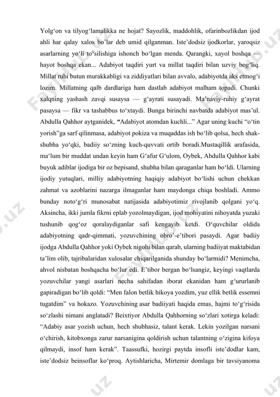 — haqiqat adabiyoti, shijoat adabiyoti, havasga arzigulik hurriyat va ma’rifat adabiyoti oʻlaroq shakllanadi deb oʻylaganman. yurti ozod, tili, dili erkin ijodkor nega mutelik va ojizlikka koʻnsin? yolgʻon va tilyogʻlamalikka ne hojat? sayozlik, maddohlik, ofarinbozlikdan ijod ahli har qalay xalos bo’lar deb umid qilganman. iste’dodsiz ijodkorlar, yaroqsiz asarlarning yoʻli toʻsilishiga ishonch boʻlgan menda. qarangki, xayol boshqa — hayot boshqa ekan... adabiyot taqdiri yurt va millat taqdiri bilan uzviy bogʻliq. millat ruhi butun murakkabligi va ziddiyatlari bilan avvalo, adabiyotda aks etmogʻi lozim. millatning qalb dardlariga ham dastlab adabiyot malham topadi. chunki xalqning yashash zavqi susaysa — gʻayrati susayadi. ma’naviy-ruhiy gʻayrat pasaysa — fikr va tashabbus toʻxtaydi. bunga birinchi navbatda adabiyot mas’ul. abdulla qahhor aytganidek, “adabiyot atomdan kuchli...” agar uning kuchi “oʻtin yorish”ga sarf qilinmasa, adabiyot pokiza va muqaddas ish boʻlib qolsa, hech shak- shubha yoʻqki, badiiy soʻzning kuch-quvvati ortib boradi.mustaqillik arafasida, maʻlum bir muddat undan keyin ham gʻafur gʻulom, oybek, abdulla qahhor …