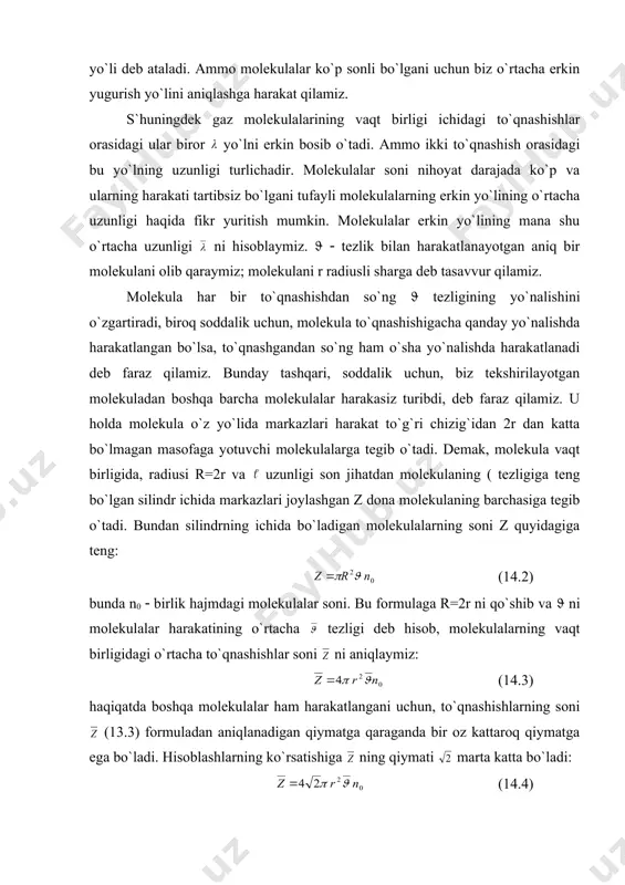 ta va molekulalarning tezligi ekanligini bilgan holda gaz molekulalarining vaqt birligidagi to`qnashishlar soni: teng bo`lar ekan. demak, normal sharoitda molekulalar 1 sekundda bir necha milliard marta to`qnashadilar. molekulalarning vaqt birligida bosib o`tgan o`rtacha yo`lini vaqt birligidagi to`qnashishlar soni ga bo`lsak, molekula erkin yo`lining o`rtacha uzunligi ni topamiz. vaqt birligida bosib o`tilgan yo`l son jihatdan tezlikka teng bo`lgani uchun, molekulalar erkin yo`lining o`rtacha uzunligi: (14.5) bo`ladi. bu formulaga (13.4) chi tenglikdagi z ning qiymatini qo`yamiz: (14.6) yoki agar molekulaning radiusi o`rniga uning diametri ni kritisak (14.7) bo`ladi. (13.6) va (13.7) formulalardan molekulalar erkin yo`lining o`rtacha uzunligi birlik hajmdagi molekulalar soni n0 ga teskari proporsional ekanligi ko`rinib turibdi. temperatura o`zgarmas bo`lganda molekulalar o`rtacha erkin yo`lining uzunligi gazning p bosimiga teskari proporsionaldir. shuningdek molekulalarning erkin yo`li o`rtacha uzunligining absolyut qiymati molekulalarning ( diametriga bog`liqdik. ko`ndalang kesimi 1см2 va qalinligi (х bo`lgan gaz qatlamini qaraylik. gaz kesimi ( bo`lgan molekulalardan iborat, molekulalarning zichligi (ularning …