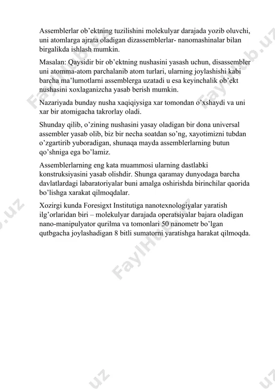 nday nusha xaqiqiysiga xar tomondan o’xshaydi va uni xar bir atomigacha takrorlay oladi. shunday qilib, o’zining nushasini yasay oladigan bir dona universal assembler yasab olib, biz bir necha soatdan so’ng, xayotimizni tubdan o’zgartirib yuboradigan, shunaqa mayda assemblerlarning butun qo’shniga ega bo’lamiz. assemblerlarning eng kata muammosi ularning dastlabki konstruksiyasini yasab olishdir. shunga qaramay dunyodaga barcha davlatlardagi labaratoriyalar buni amalga oshirishda birinchilar qaorida bo’lishga xarakat qilmoqdalar. xozirgi kunda foresigxt institutiga nanotexnologiyalar yaratish ilg’orlaridan biri – molekulyar darajada operatsiyalar bajara oladigan nano-manipulyator qurilma va tomonlari 50 nanometr bo’lgan qutbgacha joylashadigan 8 bitli sumatorni yaratishga harakat qilmoqda. 4.3 metall, keramika , polimerlar, kompozitlar asosida nanomateriallar shaklantirish imkonyatlari biologiksimon tuzilishlarsiz ayrim atom va molekulalardan foydalanish qiyin bo ’ ladi. shuning uchun nanomashina - assemblerlar tirik va texnik sistemalar sintezidan iborat bo ’ lishi lozim. nemis olimi dreksle r assemblerga quyidagina ta ’ rif beradi: assem bler - bu o ’ z o ’ zini replikatsiyalash …