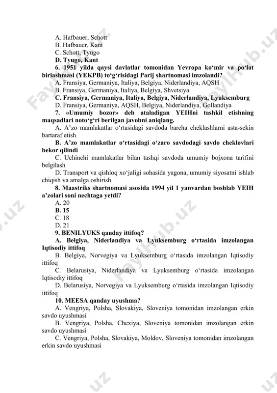 si hisoblanadi? a. 84% b. 50% c. 48% d. 90% 5. g‘arbiy yevropa integratsiyasi obyektiv iqtisodiy jarayonlar kimlar tomonidan ilgari surilgan yagona yevropa g‘oyalari bilan sug‘orilgan edi? a. hafbauer, schott b. hafbauer, kant c. schott, tyugo d. tyugo, kant 6. 1951 yilda qaysi davlatlar tomonidan yevropa kо‘mir va pо‘lat birlashmasi (yekpb) tо‘g‘risidagi parij shartnomasi imzolandi? a. fransiya, germaniya, italiya, belgiya, niderlandiya, aqsh b. fransiya, germaniya, italiya, belgiya, shvetsiya c. fransiya, germaniya, italiya, belgiya, niderlandiya, lyuksemburg d. fransiya, germaniya, aqsh, belgiya, niderlandiya, gollandiya 7. «umumiy bozor» deb ataladigan yeihni tashkil etishning maqsadlari notо‘g‘ri berilgan javobni aniqlang. a. a’zo mamlakatlar о‘rtasidagi savdoda barcha cheklashlarni asta-sekin bartaraf etish b. a’zo mamlakatlar о‘rtasidagi о‘zaro savdodagi savdo cheklovlari bekor qilindi c. uchinchi mamlakatlar bilan tashqi savdoda umumiy bojxona tarifini belgilash d. transport va qishloq xо‘jaligi sohasida yagona, umumiy siyosatni ishlab chiqish va amalga oshirish 8. maastriks shartnomasi asosida 1994 yil 1 yanvardan boshlab yeih a’zolari …