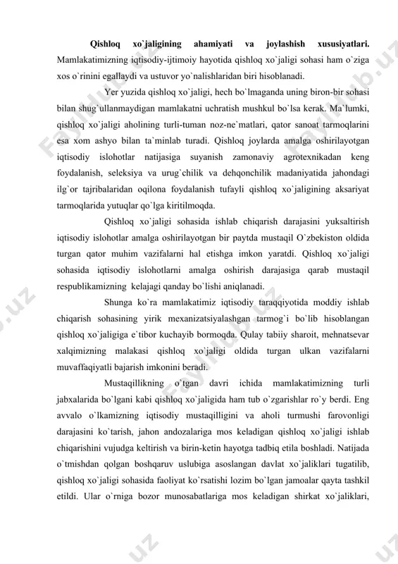 qtisodiy taraqqiyotida moddiy ishlab chiqarish sohasining yirik mexanizatsiyalashgan tarmog`i bo`lib hisoblangan qishloq xo`jaligiga e`tibor kuchayib bormoqda. qulay tabiiy sharoit, mehnatsevar xalqimizning malakasi qishloq xo`jaligi oldida turgan ulkan vazifalarni muvaffaqiyatli bajarish imkonini beradi. mustaqillikning o`tgan davri ichida mamlakatimizning turli jabxalarida bo`lgani kabi qishloq xo`jaligida ham tub o`zgarishlar ro`y berdi. eng avvalo o`lkamizning iqtisodiy mustaqilligini va aholi turmushi farovonligi darajasini ko`tarish, jahon andozalariga mos keladigan qishloq xo`jaligi ishlab chiqarishini vujudga keltirish va birin-ketin hayotga tadbiq etila boshladi. natijada o`tmishdan qolgan boshqaruv uslubiga asoslangan davlat xo`jaliklari tugatilib, qishloq xo`jaligi sohasida faoliyat ko`rsatishi lozim bo`lgan jamoalar qayta tashkil etildi. ular o`rniga bozor munosabatlariga mos keladigan shirkat xo`jaliklari, fermer xo`jaligi va dehqon xo`jaligi tizimi tarkib topdi. ishlab chiqarishni tashkil qilishning aynan shu ko`rinishi respublika qishloq xo`jaligining asosiga aylandi. 2006- yil ma`lumotlariga qaraganda qishloq xo`jaligiga (o`rmon xo`jaligi qo`shib hisoblanganda ) ish bilan band bo`lgan barcha aholining 33,6 foizi to`g`ri keladi. ziroatchilikning muhim tarmoqlarini joylashishi va rivojlanishi. …