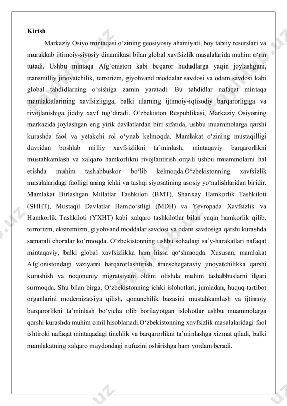 ondagi vaziyatni barqarorlashtirish, transchegaraviy jinoyatchilikka qarshi kurashish va noqonuniy migratsiyani oldini olishda muhim tashabbuslarni ilgari surmoqda. shu bilan birga, o‘zbekistonning ichki islohotlari, jumladan, huquq-tartibot organlarini modernizatsiya qilish, qonunchilik bazasini mustahkamlash va ijtimoiy barqarorlikni ta’minlash bo‘yicha olib borilayotgan islohotlar ushbu muammolarga qarshi kurashda muhim omil hisoblanadi.o‘zbekistonning xavfsizlik masalalaridagi faol ishtiroki nafaqat mintaqadagi tinchlik va barqarorlikni ta’minlashga xizmat qiladi, balki mamlakatning xalqaro maydondagi nufuzini oshirishga ham yordam beradi. markaziy osiyoda xavfsizlik muammolari: umumiy tahlil markaziy osiyo mintaqasi, o'zining strategik joylashuvi, tabiiy resurslari va madaniy xilma-xilligi bilan dunyo miqyosida muhim o'rin tutadi. biroq, bu mintaqa xavfsizlik masalalarida jiddiy muammolarga duch kelmoqda. umumiy tahlil ko'rsatadiki, mintaqaning xavfsizligi nafaqat ichki omillarga, balki tashqi ta'sirlarga ham bog'liq. transmilliy tahdidlar, geosiyosiy kuchlarning aralashuvi va ichki beqarorliklar mintaqaning barqarorligini buzmoqda, bu esa iqtisodiy rivojlanish va ijtimoiy farovonlikka salbiy ta'sir ko'rsatmoqda. ushbu muammolarni chuqur tahlil qilish orqali, mintaqaviy hamkorlikning zaruriyatini anglash mumkin, chunki yakkalikda bu masalalarni hal etish qiyin. …