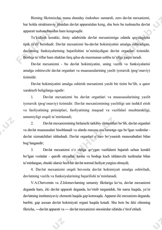 at yurgiza olmaydi; 4. davlat mexanizmi orqali bevosita davlat hokimiyati amalga oshiriladi, davlatning vazifa va funksiyalarining bajarilishi ta’minlanadi. v.a.chetvernin va z.islomovlarning umumiy fikrlariga ko‘ra, davlat mexanizmi deganda ham, ѐki davlat apparati deganda, ko‘rinib turganidek, bir narsa haqida, ya’ni davlatning institutsiyaviy elementi haqida gap ketmoqda. apparat ѐki mexanizm deganda, baribir, gap asosan davlat hokimiyati organi haqida ketadi. shu bois bu ikki olimning fikricha, ―davlat apparati va ― davlat mexanizmi sinonimlar sifatida e’tirof etiladi. yuqorida nomlari qayd etilgan ikki olimning fikriga ko‘ra, bu tushunchalar o‘z ichiga kuch ishlatuvchi tuzilmalarni ham olgani xolda, davlat organlari tizimini anglatadi. ayni paytda, davlat apparati bilan davlat muassasalarini bir-biridan farqlash zarur. davlat muassasalari, jumladan, xo‘jalik birliklari, kommunikatsiyalar tizimi, ommaviy axborot vositalari, transport, ilmiy, ma’rifiy, tibbiy va boshqa ijtimoiy-madaniy muassasalar bevosita davlat hokimiyatini amalga oshirishda ishtirok etishmaydi, biroq, davlatning vazifalari bajarilishiga har tomonlama ѐrdam ko‘rsatadi. ―mexanizm atamasi davlat hokimiyatini amalga oshirishga nisbatan alohida bir mazmun kashf etadi. mexanizm …