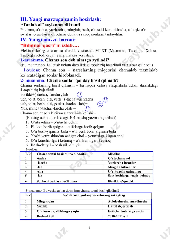 son – narsalarning miqdorini chamalab taxminlab ko’rsatadigan sonlar hisoblanadi. 2- muammo: chama sonlar qanday hosil qilinadi? chama sonlarning hosil qilinishi – bu haqda xulosa chiqarilishi uchun darslikdagi 1-topshiriq bajariladi. bir ikki+(-tacha), -larcha ,-lab uch, to’rt, besh, olti, yetti +(-tacha)=uchtacha uch, to’rt, besh, olti, yetti+(-larcha, -lab)= yuz, ming+(-tacha, -larcha ,-lab)= chama sonlar so’z birikmasi tarkibida kelishi – (buning uchun darslikdagi 404-mashq yozma bajariladi) 1. o’nta odam – o’ntacha odam 2. ellikka borib qolgan – elliklarga borib qolgan 3. o’n besh-yigirma bola – o’n besh bola, yigirma bola 4. yoshi yetmishlardan oshgan chol – yetmishga kirgan chol 5. o’n kuncha ilgari ketmoq – o’n kun ilgari ketmoq 6. besh-olti yil – besh yil, olti yil 2-xulosa: t/r chama sonni hosil qiluvchi vosita misollar 1 -tacha o’ntacha savol 2 -larcha yuzlarcha insonlar 3 -lab minglab hikmatlar 4 -cha o’n kuncha qatnamoq 5 -lar soat beshlarga yaqin kelmoq 6 sonlarni juftlash yo’li bilan bir-ikki …