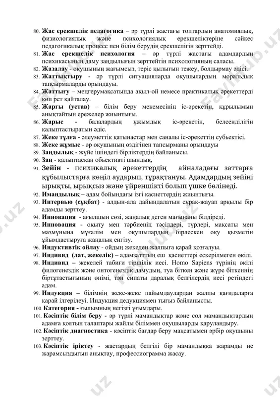 ен, іс-әрекетінен теріс айналуы. 68. дидактика - білім беру мен оқытудың теориялық және әдістемелік негіздерін зерттейтін педагогиканың саласы. 69. дидактика - гректің «дидактикос» деген сөзінен шыққан, қазақша мағынасы - оқыту, үйрету. «дидактика» терминін енгізген неміс педагогы вольфганг ратке (ратхия) (1571-1635) 70. дискретті бақылау – белгілі уақытта үзіліп, артынан қайта жалғасатын бақылау. 71. диспут (лат. dispute – талқылаймын, таласамын) – белсенді, қызықты пікір алмасу. 72. диффузиялық топ - тұрақсыз, жылдам ыдырап кететін топ. 73. диффузиялық топ – құндылық-бағдарлылық топтасқандық болмайтын, қатысушыларын ортақтандыра алатын бірлескен іс-әрекеті жоқ қауымдастық. 74. дүниетаным – адам санасының ерекше, айрықша формасы. 75. дүниетаным - жеке адамның табиғи және әлеуметтік құбылыстарды түсіндіру туралы пайымдауы, ой тұжырымы. 76. дүниетанымның компоненттері – білім, сенім, көзқарас. 77. жан ( адам мен жануарлардың психикасына тарихи тұрғыда өзгеріп отырған көзқарасты бейнелейтін ұғым; дінде, идеалистік философия мен психологияда жан материалдық емес, денеден тәуелсіз, тіршілік пен таным бастауы. 78. жалпы педагогика – педагогикалық процесс пен …
