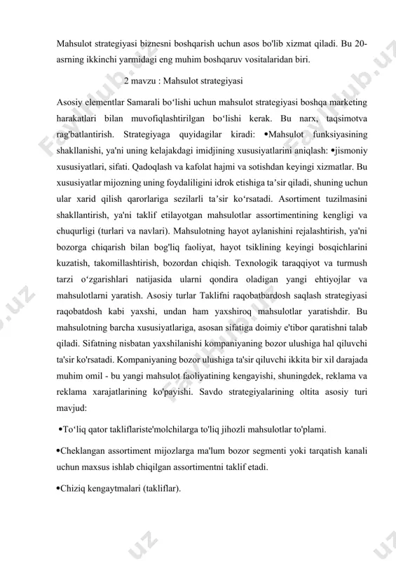 vsiflaydi o'z vaqtida. bundan tashqari, bunda har bir o'ziga xos arxitektura ketma-ketlik batafsil emas, balki faqat inobatga olinadi umumiy kontur. it strategiyasi ketma-ketlikni tavsiflash bilan bog'liq emas it arxitekturasining o'zgarishi. it strategiyasidagi tavsif vaqt o'tishi bilan it arxitekturasini rivojlantirish jarayoni shu ni talab qiladi strategiya ushbu rivojlanishning umumiy yo'nalishi berilgan, rivojlanish ning umumiy tamoyillari ishlab chiqilgan, berilgan maqsadga erishish mezonlari aniqlanadi mahsulot strategiyasi - bu mahsulotni xaridorlar talablariga, ularning joriy va kelajakdagi ehtiyojlariga moslashtirishga asoslangan harakatlar majmui. bunday tadbirlar mahsulot kontseptsiyasini ishlab chiqishning boshida allaqachon amalga oshiriladi va davom etayotgan bosqichda, ya'ni bozorga kirish va sotishda davom etadi. faoliyat mahsulotni bozordan chaqirib olish bilan parallel ravishda tugaydi. mahsulot strategiyasi biznesni boshqarish uchun asos bo'lib xizmat qiladi. bu 20-asrning ikkinchi yarmidagi eng muhim boshqaruv vositalaridan biri. 2 mavzu : mahsulot strategiyasi asosiy elementlar samarali boʻlishi uchun mahsulot strategiyasi boshqa marketing harakatlari bilan muvofiqlashtirilgan boʻlishi kerak. bu narx, taqsimotva rag'batlantirish. strategiyaga quyidagilar …