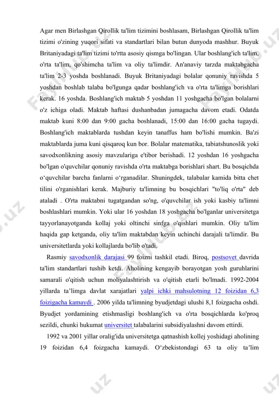 landiyada o'zining malakaviy tizimi mavjud . angliya, uels va shimoliy irlandiyadagi tizim ba'zi o'xshashliklarga ega. agar men birlashgan qirollik ta'lim tizimini boshlasam, birlashgan qirollik ta'lim tizimi o'zining yuqori sifati va standartlari bilan butun dunyoda mashhur. buyuk britaniyadagi ta'lim tizimi to'rtta asosiy qismga bo'lingan. ular boshlang'ich ta'lim, o'rta ta'lim, qo'shimcha ta'lim va oliy ta'limdir. an'anaviy tarzda maktabgacha ta'lim 2-3 yoshda boshlanadi. buyuk britaniyadagi bolalar qonuniy ravishda 5 yoshdan boshlab talaba bo'lgunga qadar boshlang'ich va o'rta ta'limga borishlari kerak. 16 yoshda. boshlang'ich maktab 5 yoshdan 11 yoshgacha bo'lgan bolalarni o'z ichiga oladi. maktab haftasi dushanbadan jumagacha davom etadi. odatda maktab kuni 8:00 dan 9:00 gacha boshlanadi, 15:00 dan 16:00 gacha tugaydi. boshlang'ich maktablarda tushdan keyin tanaffus ham bo'lishi mumkin. ba'zi maktablarda juma kuni qisqaroq kun bor. bolalar matematika, tabiatshunoslik yoki savodxonlikning asosiy mavzulariga e'tibor berishadi. 12 yoshdan 16 yoshgacha bo'lgan o'quvchilar qonuniy ravishda o'rta maktabga borishlari shart. bu bosqichda o‘quvchilar barcha fanlarni …