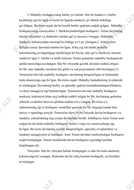bo‘lgan va kerak bo‘lganda markaziy qo‘shinlar tarkibiga qo‘shilgan. bu tizim orqali davlat kuchli harbiy qudratni saqlab qolgan. mahalliy boshqaruvning xususiyatlari 1. markaziylashtirilgan boshqaruv: temur davlatning barcha viloyatlari va shaharlari ustidan qat’iy nazorat o‘rnatgan. hokimlar markaziy hokimiyatdan mustaqil bo‘lishiga yo‘l qo‘yilmagan.2. soliq tizimi: soliqlar asosiy daromad manbai bo‘lgan. soliq yig‘ish tartibi mahalliy hokimlarning javobgarligiga topshirilgan bo‘lsa-da, ular qat’iy markaziy nazorat ostida bo‘lgan.3. adolat va tartib-intizom: temur qonunlari mahalliy boshqaruvda adolat tamoyiliga asoslangan. har bir viloyatda qozilik idoralari tashkil etilgan bo‘lib, ular mahalliy nizolarni hal qilish va sud jarayonlarini olib borishgan.[1] temuriylar davrida mahalliy boshqaruv davlatning barqarorligini ta’minlashda katta ahamiyatga ega bo‘lgan. bu tizim orqali: mahalliy hududlarning rivojlanishi ta’minlangan; davlatning harbiy va iqtisodiy qudrati mustahkamlangan;madaniy va ilmiy taraqqiyot rag‘batlantirilgan. temuriylar davrida mahalliy boshqaruv markaziy hokimiyat bilan uyg‘unlikda tashkil etilgan bo‘lib, davlatning qudratini oshirish va aholini farovon qilishda muhim rol o‘ynagan. bu tizim o‘z zamonasining ilg‘or boshqaruv modellari qatorida bo‘lib, bugungi kunda ham …
