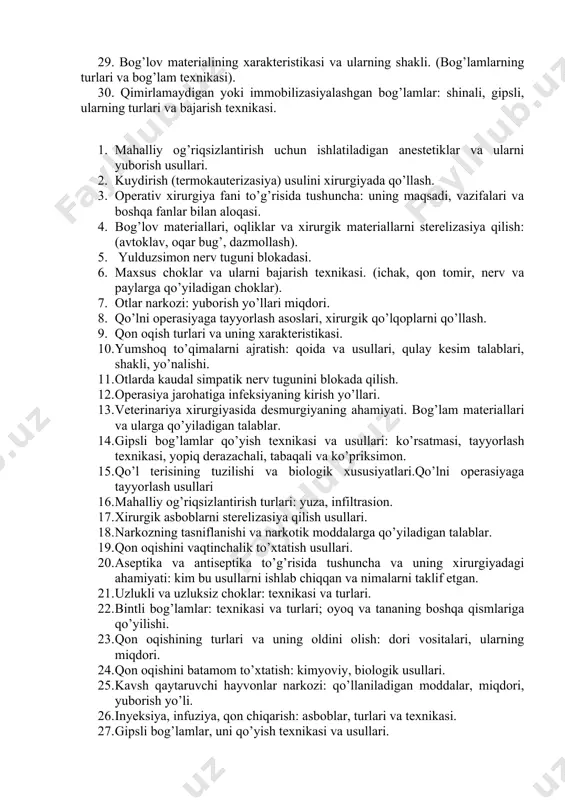 sh turlari. 25. mahalliy anesteziyaning diagnostik ahamiyati. (novokain eritmasining patogenetik ta’siri). 26. yumshoq to’qimalarni (ajratish) kesish (qoida va usullari). qulay kesim (ajratish) haqida tushuncha. ajratish turlari: shakliga, yo’nalishiga va chuqurligiga qarab. 27. to’qimalarni birlashtirishning umumiy prinsiplari. (xirurgik chok turlari: uzlukli, uzluksiz va maxsus). 28. veterinariya xirurgiyasida desmurgiyaning ahamiyati, bog’lamlar haqida tushuncha 29. bog’lov materialining xarakteristikasi va ularning shakli. (bog’lamlarning turlari va bog’lam texnikasi). 30. qimirlamaydigan yoki immobilizasiyalashgan bog’lamlar: shinali, gipsli, ularning turlari va bajarish texnikasi. 1. mahalliy og’riqsizlantirish uchun ishlatiladigan anestetiklar va ularni yuborish usullari. 2. kuydirish (termokauterizasiya) usulini xirurgiyada qo’llash. 3. operativ xirurgiya fani to’g’risida tushuncha: uning maqsadi, vazifalari va boshqa fanlar bilan aloqasi. 4. bog’lov materiallari, oqliklar va xirurgik materiallarni sterelizasiya qilish: (avtoklav, oqar bug’, dazmollash). 5. yulduzsimon nerv tuguni blokadasi. 6. maxsus choklar va ularni bajarish texnikasi. (ichak, qon tomir, nerv va paylarga qo’yiladigan choklar). 7. otlar narkozi: yuborish yo’llari miqdori. 8. qo’lni operasiyaga tayyorlash asoslari, xirurgik …