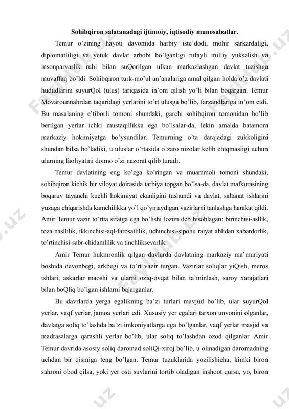 b, ular suyurqol yerlar, vaqf yerlar, jamoa yerlari edi. xususiy yer egalari tarxon unvonini olganlar, davlatga soliq to’lashda ba’zi imkoniyatlarga ega bo’lganlar, vaqf yerlar masjid va madrasalarga qarashli yerlar bo’lib, ular soliq to’lashdan ozod qilganlar. amir temur davrida asosiy soliq daromad soliqi-xiroj bo’lib, u olinadigan daromadning uchdan bir qismiga teng bo’lgan. temur tuzuklarida yozilishicha, kimki biron sahroni obod qilsa, yoki yer osti suvlarini tortib oladigan inshoot qursa, yo, biron boq ko’kartirsa, yoxud biron tashlandiq yerni obod qilsa, faqat yerni o’zlashtirganining uchinchi yili (birinchi, ikkinchi yil umuman to’lamagan) qonun doirasida xiroj soliqi olingan. undan taqari ushr, mol, suvloq kabi soliq turlari mavjud bo’lib, ular yillar davomida amal qilingan tartib-qoidalarga binoan to’plangan. soliq to’plovchi soliq yiqish jarayonida soliqni yaxshi so’zlar bilan to’plashi, aholini kaltaklash hollari, zanjirband etish hollari kelib chiqmasligini nazorat qilishi shart edi. o’zbekiston prezidenti islom karimov sohibqiron amir temur tuvalludiga bag’ishlangan xalqaro ilmiy konferensiyada ma’ruza qilib, amir temurdek tarixiy shaxslarni, …