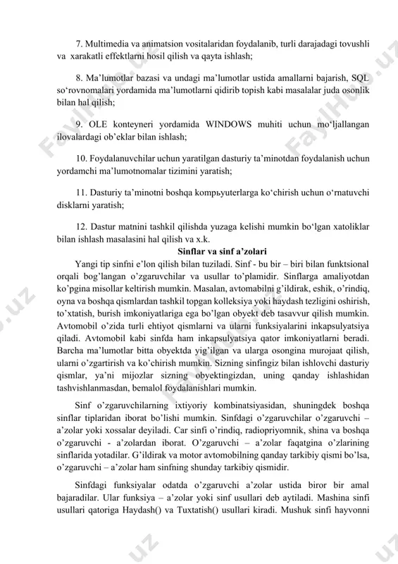 ni hal qilish; 3. qayta ishlash mumkin bo‘lgan ma’lumotlar va ularning tiplari doirasi an’anaviy dasturlash tillariga nisbatan ancha keng; 4. foydalanuvchilar uchun qulay bo‘lgan muloqot interfeysini yaratish; 5. kiritilayotgan va chiqarilayotgan turli tipdagi ma’lumotlarni nazorat qilish; 6. yangi tipdagi ma’lumotlar, klasslar va modullarni osongina tashkil etish va ma’lumotlarni nazorat qilish; 7. multimedia va animatsion vositalaridan foydalanib, turli darajadagi tovushli va xarakatli effektlarni hosil qilish va qayta ishlash; 8. ma’lumotlar bazasi va undagi ma’lumotlar ustida amallarni bajarish, sql so‘rovnomalari yordamida ma’lumotlarni qidirib topish kabi masalalar juda osonlik bilan hal qilish; 9. ole konteyneri yordamida windows muhiti uchun mo‘ljallangan ilovalardagi ob’eklar bilan ishlash; 10. foydalanuvchilar uchun yaratilgan dasturiy ta’minotdan foydalanish uchun yordamchi ma’lumotnomalar tizimini yaratish; 11. dasturiy ta’minotni boshqa kompьyuterlarga ko‘chirish uchun o‘rnatuvchi disklarni yaratish; 12. dastur matnini tashkil qilishda yuzaga kelishi mumkin bo‘lgan xatoliklar bilan ishlash masalasini hal qilish va x.k. sinflar va sinf a’zolari yangi tip sinfni e’lon qilish bilan …