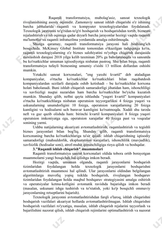 transformatsiya jarayonlaridagi farqlarga qaramay, barcha bosqichlar uchun umumiy bo'lgan bir qator asosiy narsalar mavjud. · korxonaning barcha ishbilarmonlik ehtiyojlarini hisobga olgan holda reja tuzish: raqamli transformatsiya jarayoni boshida rivojlanish yo'nalishlarini, shuningdek, ushbu rivojlanishda yordam beradigan texnologiyalar to'plamini aniqlash juda muhimdir. shu bilan birga, korxonalar o'zlarining resurslarini inventarizatsiya qilishlari, zamonaviylashtirishni talab qiladiganlarini ajratib ko'rsatishlari kerak. ushbu bosqichda, hatto yangi biznes ehtiyojlarini qondirish uchun loyihalarning ustuvor yo'nalishini belgilash, shuningdek raqamli transformatsiya uchun to'siq bo'lishi mumkin bo'lgan bo'shliqlar va bo'shliqlarni aniqlash kerak bo'lishi mumkin. · xodimlarga yangi texnologiyalar bilan ishlashni o'rgatish: bu jarayon qiyin bo'lishi mumkin, chunki an'anaviy biznes modellarida xodimlar faqat ko'p yillar davomida foydalanishni rejalashtirgan ba'zi tizimlarni bilishlari kerak edi. raqamli transformatsiyani muvaffaqiyatli amalga oshirish uchun xodimlar ish jarayonidagi har qanday o'zgarishlarga tayyor bo'lishlari kerak, agar bu o'zgarishlar samaradorlik va samaradorlikni oshirish uchun zarur bo'lsa. ushbu tayyorlik ham ijodiy fikrlash qobiliyatini, ham yangi texnologiyalarning imkoniyatlarini bilishni va ulardan maksimal darajada samarali …