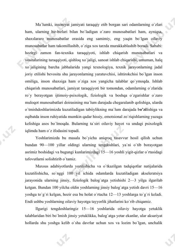 tish davri 15—16 yoshga to`g`ri kelgan, hozir esa bu holat o`rtacha 12—13 yoshlarga to`g`ri keladi. endi ushbu yoshlarning oilaviy hayotga tayyorlik jihatlarini ko`rib chiqamiz. ilgarigi tengdoshlaringiz 15—16 yoshlarida oilaviy hayotga yetuklik talablaridan biri bo`lmish jinsiy yetuklikka, balog`atga yetar ekanlar, ular aksariyat hollarda shu yoshga kelib o`sha davrlar uchun xos va lozim bo`lgan, unchalik murakkab bo`lmagan dehqonchilik, chorvachilik, hunarmandchilik sir-asrorlaridan deyarli boxabar bo`lganlar (chunki u vaqtlarda bolalarni odatda, 13—14 yoshidan shogirdlikka berishgan), o`sha davrdagi ishlab chiqarish munosabatlari va texnologik jarayonlar ulardan maxsus yoki oliy ma`lumot talab qilmagan, 3—4 yil ustoz ko`rgan shogird 16—17 yoshida o`zi mustaqil ish yurita oladigan ustaga, o`z ishini amallab keta oladigan mutaxassisga aylangan. mabodo, u shu vaqtda oila quradigan bo`lsa, o`z hunari orqali mehnat qilib, o`zini va oila a`zolarini iqtisodiy jihatdan ta`minlay olishi mumkin bo`lgan. bundan tashqari, u vaqtlardagi 18—20 yoshli yigit mahalla-ko`yda, jamoatchilik orasida ma`lum darajada ijtimoiy yetuk shaxs sifatida qabul qilingan, turli tadbir va marosimlarda …